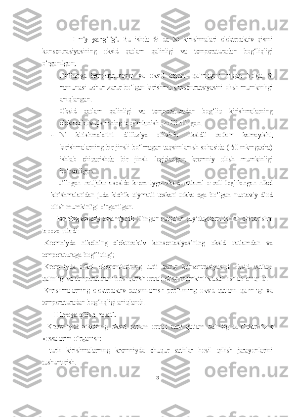                 Ilmiy   yangiligi.   Bu   ishda   Si   da   Ni   kirishmalari   elektroaktiv   qismi
konsentrasiyasining   oksid   qatlam   qalinligi   va   temperaturadan   bog‘liqligi
o‘rganilgan;
- Diffuziya   temperaturasini   va   oksid   qatlam   qalinligini   bilgan   holda   Si
namunasi uchun zarur bo‘lgan kirishma konsentratsiyasini olish mumkinligi
aniqlangan.
- Oksid   qatlam   qalinligi   va   temperaturadan   bog‘liq   kirishmalarning
elektroaktiv qismining taqsimlanish profili olingan.
- Ni   kirishmalarini   diffuziya   qilishda   oksidli   qatlam   kamayishi,
kirishmalarning bir jinsli bo‘lmagan taqsimlanish sohasida ( 50 mkmgacha)
ishlab   chiqarishda   bir   jinsli   legirlangan   kremniy   olish   mumkinligi
ko‘rsatilgan.
  -   Olingan   natijalar   asosida   kremniyga   oksid   qatlami   orqali   legirlangan   nikel
kirishmalaridan   juda   kichik   qiymatli   teskari   tokka   ega   bo‘lgan   nuqtaviy   diod
olish mumkinligi o‘rganilgan.
         Ishning amaliy ahamiyati:  Olingan natijalar quyidagilarni ishlab chiqarishni
taqoza qiladi:
-Kremniyda   nikelning   elektroaktiv   konsentasiyasining   oksid   qatlamdan   va
temperaturaga bog‘liqligi;
-Kremniyda   nikel   elementlarining   turli   zarur   konsentrasiyasini   oksid   qatlam
qalinligi va temperaturani boshqarish orqali olish mumkinlik usuli ishlab chiqildi:
-Kirishmalarning   elektroaktiv   taqsimlanish   profilining   oksid   qatlam   qalinligi   va
temperaturadan bog‘liqligi aniqlandi. 
        Himoya qilish holati. 
-   Kremniyda   nikelning   oksid   qatlam   orqali   turli   qatlam   qalinligida   elektrofizik
xossalarini o‘rganish:
-   turli   kirishmalarning   kremniyda   chuqur   sathlar   hosil   qilish   jarayonlarini
tushuntirish. 
3 