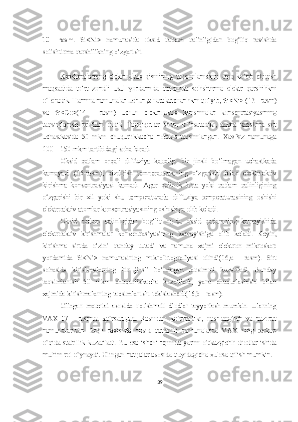 10–   rasm .   Si<Ni>   namunasida   oksid   qatlam   qalinligidan   bog‘liq   ravishda
solishtirma qarshilikning o‘zgarishi.
Kirishmalarning   elektroaktiv   qismining   taqsimlanishini   aniq   ko‘rib   chiqish
maqsadida   to‘rt   zondli   usul   yordamida   qatlamda   solishtirma   elektr   qarshilikni
o‘lchadik. Hamma namunalar uchun  μ  harakatchanlikni qo‘yib, Si<Ni> (13 - rasm)
va   Si<Co>(14   -   rasm)   uchun   elektroaktiv   kirishmalar   konsentrasiyasining
taqsimlanish   profilini   oldik.   Tadqiqotlar   shuni   ko‘rsatadiki,   ancha   kirishma   sirt
uchastkasida   50   mkm   chuqurlikkacha   notekis   taqsimlangan.   Xavfsiz   namunaga
100 – 150 mkm tartibidagi soha kiradi.
Oksid   qatlam   orqali   diffuziya   kattaligi   bir   jinsli   bo‘lmagan   uchastkada
kamayadi   (16-rasm),   qizdirish   temperaturasining   o‘zgarishi   bilan   elektroaktiv
kirishma   konsentrasiyasi   kamadi.   Agar   qalinlik   bitta   yoki   qatlam   qalinligining
o‘zgarishi   bir   xil   yoki   shu   temperaturada   diffuziya   temperaturasining   oshishi
elektroaktiv atomlar konsentrasiyasining oshishiga olib keladi.
Oksid   qatlam   qalinligidan   bog‘liq   holda   oksid   qatlamning   kamayishida
elektroaktiv   kirishmalar   konsentrasiyasining   kamayishiga   olib   keladi.   Keyin,
kirishma   sirtda   o‘zini   qanday   tutadi   va   namuna   xajmi   elektron   mikroskop
yordamida   Si<Ni>   namunasining   mikrofotografiyasi   olindi(16,a   -   rasm).   Sirt
sohasida   kirishmalarning   bir   jinsli   bo‘lmagan   taqsimoti   kuzatiladi.   Bunday
taqsimlanish   50   mkm   chuqurlikkacha   kuzatiladi,   yana   chuqurlashishi   bilan
xajmida kirishmalarning taqsimlanishi tekislashadi(16,b - rasm). 
Olingan   material   asosida   qotishmali   diodlar   tayyorlash   mumkin.   Ularning
VAX   17   –   rasmda   ko‘rsatilgan.   Rasmdan   ko‘rinadiki,   boshlang‘ich   va   nazorat
namunalaridan   farqli   ravishda   oksid   qatlamli   namunalarda   VAX   ning   teskari
o‘qida stabillik kuzatiladi. Bu esa ishchi rejimda yarim o‘tkazgichli diodlar ishida
muhim rol o‘ynaydi. Olingan natijalar asosida quyidagicha xulosa qilish mumkin.
39 