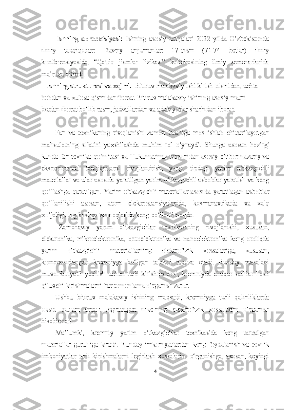           Ishning   aprobatsiyasi:   Ishning   asosiy   natijalari   2022   yilda   O‘zbekistonda
ilmiy   tadqiqotlar:   Davriy   anjumanlar:   17-qism   (71-74   betlar)   ilmiy
konferensiyasida,   “Qattiq   jismlar   fizikasi”   kafedrasining   ilmiy   semenarlarida
ma’ruza qilindi.
    Ishning strukturasi va xajmi.   Bitiruv malakaviy ishi kirish qismidan, uchta 
bobdan va xulosa qismidan iborat. Bitiruv malakaviy ishining asosiy matni
betdan iborat bo‘lib rasm, jadvallardan va adabiyotlar sharhidan iborat. 
Fan   va   texnikaning   rivojlanishi   zamon   talabiga   mos   ishlab   chiqarilayotgan
mahsulotning   sifatini   yaxshilashda   muhim   rol   o‘ynaydi.   Shunga   asosan   hozirgi
kunda fan texnika qo‘mitasi va Hukumatimiz tomonidan asosiy e’tibor nazariy va
eksperimental   tadqiqotlarni   rivojlantirish,   yangi   tipdagi   yarim   o‘tkazgichli
materiallar va ular asosida yaratilgan yarim o‘tkazgichli asboblar yaratish va keng
qo‘llashga   qaratilgan.   Yarim   o‘tkazgichli   materiallar   asosida   yaratilagan   asboblar
qo‘llanilishi   asosan,   atom   elektrostansiyalarida,   kosmanavtikada   va   xalq
xo‘jaligining boshqa tarmoqlarida keng qo‘llanilmoqda.
Zamonaviy   yarim   o‘tkazgichlar   texnikasining   rivojlanishi,   xususan,
elektronika,   mikroelektronika,   optoelektronika   va   nanoelektronika   keng   oroliqda
yarim   o‘tkazgichli   materiallarning   elektrofizik   xossalariga,   xususan,
kompensirlangan   kremniyga   bo‘lgan   talabni   taqoza   etadi.   Bunday   masalani
muvoffaqiyatli   yechish   uchun   turli   kirishmalarni,   kremniyda   chuqur   sathlar   hosil
qiluvchi kirishmalarni har tomonlama o‘rganish zarur.
Ushbu   bitiruv   malakaviy   ishining   maqsadi,   kremniyga   turli   qalinliklarda
oksid   qatlam   orqali   legirlangan   nikelning   elektrofizik   xossalarini   o‘rganish
hisoblanadi.
Ma’lumki,   kremniy   yarim   o‘tkazgichlar   texnikasida   keng   tarqalgan
materiallar   guruhiga   kiradi.   Bunday   imkoniyatlardan   keng   foydalanish   va   texnik
imkoniyatlar   turli   kirishmalarni   legirlash   xossalarini   o‘rganishga,   asosan,   keyingi
4 