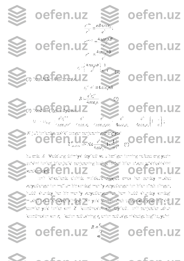 ;
       (2)
(2) formuladan  B  ni topamiz. 
              (3)
(3) fomulani (1)ga qo‘yamiz
  ;
  juft ionlardan tashkil topgan panjara ning  energiyasi 
,     (4)
bu erda     -Madelung  doimiysi   deyiladi  va  u  berilgan  ionning nafaqat   eng yaqin
qo‘shni   ionlari   bilan,balki   panjaraning   boshqa   ionlari   bilan   o‘zaro   ta’sirlashishini
xarakterlaydi.
Ionli   kristallarda   alohida   molekula   mavjud   emas   har   qanday   musbat
zaryadlangan ion ma’lum bir sondagi manfiy zaryadlangan ion bilan o‘rab olingan,
huddi   shunday   har   bir   manfiy   zaryadlangan   ion   ham   huddi   shunday   sondagi
musbat   ion   bilan   o‘rab   olingan.   Ion   yoki   atomni   o‘rab   turgan   eng   yaqin   qo‘shni
atomlar   yoki   ionlar   soni     -koordina s ion   son   deyiladi.   Ionli   panjaralar   uchun
koordina s ion son   - kation  radiusining    anion  radiusiga nisbatiga bog‘liq ,  ya’ni
   :
45 