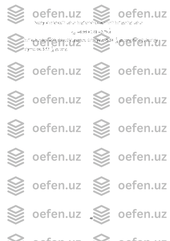 Natriy xlor kristalli uchun bog‘lanish asosan ionli bo‘lganligi uchun 
bo‘lsa bundan kelib chiqadiki, panjara doimiysi a=5.58   ga teng bo‘ladi, haqiqiy
qiymat esa 5.63   ga teng.
48 
