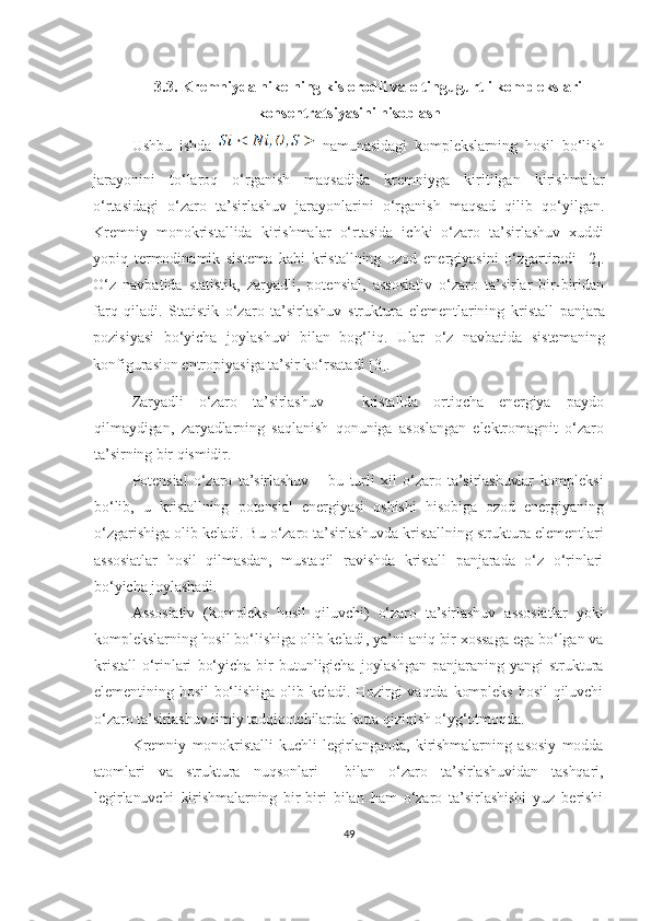 3.3. Kremniyda nikelning kislorodli va oltingugurtli komplekslari
konsentratsiyasini hisoblash
Ushbu   ishda  
  namunasidagi   komplekslarning   hosil   bo‘lish
jarayonini   to‘laroq   o‘rganish   maqsadida   kremniyga   kiritilgan   kirishmalar
o‘rtasidagi   o‘zaro   ta’sirlashuv   jarayonlarini   o‘rganish   maqsad   qilib   qo‘yilgan.
Kremniy   monokristallida   kirishmalar   o‘rtasida   ichki   o‘zaro   ta’sirlashuv   xuddi
yopiq   termodinamik   sistema   kabi   kristallning   ozod   energiyasini   o‘zgartiradi   [ 2 ] .
O‘z   navbatida   statistik,   zaryadli,   potensial,   assosiativ   o‘zaro   ta’sirlar   bir-biridan
farq   qiladi.   Statisti k   o‘zaro   ta’sirlashuv   struktur a   element larining   kristall   panjara
pozisiya si   bo‘yicha   joylashuvi   bilan   bog‘liq .   Ular   o‘z   navbatida   sistemaning
konfigurasion entropiyasiga ta’sir ko‘rsatadi  [ 3 ] .  
Zaryad li   o‘zaro   ta’sirlashuv   –   kristallda   ortiqcha   energiya   paydo
qilmaydigan,   zaryadlarning   sa qlanish   qonuniga   asoslangan   elektromagnit   o‘zaro
ta’sirning bir qismidir .
Potensial   o‘zaro   ta’sirlashuv   –   bu   turli   xil   o‘zaro   ta’sirlashuvlar   kompleksi
bo‘lib,   u   kristall ning   potensial   ener gi yasi   oshishi   hisobiga   ozod   energiyaning
o‘zgarishiga olib keladi .  Bu o‘zaro ta’sirlashuvda kristallning struktura elementlari
assosiatlar   hosil   qilmasdan,   mustaqil   ravishda   kristall   panjarada   o‘z   o‘rinlari
bo‘yicha joylashadi.
Assosiativ   (kompleks   hosil   qiluvchi )   o‘zaro   ta’sirlashuv   assosiat lar   yoki
kom pleks larning hosil bo‘lishiga olib keladi ,  ya’ni aniq bir xossaga ega bo‘lgan va
kristall   o‘rinlari   bo‘yicha   bir   butunligicha   joylashgan   panjaraning   yangi   struktura
elementining  hosil   bo‘lishiga  olib  keladi.  Hozirgi  vaqtda  kompleks  hosil  qiluvchi
o‘zaro ta’sirlashuv ilmiy tadqiqotchilarda katta qiziqish o‘yg‘otmoqda.
Kremniy   monokristalli   kuchli   legirlanganda,   kirishmalarning   asosiy   modda
atomlari   va   struktura   nuqsonlari     bilan   o‘zaro   ta’sirlashuvidan   tashqari,
legirlanuvchi   kirishmalarning   bir-biri   bilan   ham   o‘zaro   ta’sirlashishi   yuz   berishi
49 