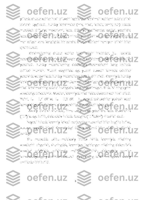 yillarda chuqur sathlar hosil qiluvchi legirlangan kirishmali sathlarni tadqiq qilish
qiziqish   uyg‘otadi.   Bunday   kirishmalar   (mis,   nikel,   kobalt,   temir,   ruh)   odatda
murakkab   diffuziya   mexanizmi,   katta   diffuziya   koeffisentiga   egaligi,   yetarlicha
katta eruvchanlik (10 16
 - 10 18
 at/sm 3
) ni namoyon qilishi va qoida bo‘yicha Si ning
man   etilgan   zona   kengligida   bir   qancha   chuqur   sathlarni   namoyon   qilishi   bilan
ajralib turadi.
Kirishmalarning   chuqur   sathlar   hosil   qilishi   hisobidan,   bu     asosida
parametrlari   tashqi   o‘zgarishlarga   sezgir   yuqori   solishtirma   qarshilikli   materiallar
yaratiladi.   Bunday   materiallarning   elektrofizik   parametrlarini   keng   oroliqda
qo‘llash   mumkin.   Yuqori   sezgirlikka   ega   yuqori   quvvatli   kompakt   asboblar
yaratishda va texnikada bunday materiallarga juda kuchli o‘sdi. Kremniyda bunday
kirishmalarning   tabiati   yetarlicha   mukammal   o‘rganilgan.   Shunigdek,   kremniyda
nikel kirishmasining tadqiqi hozirgacha keng o‘rganilmagan. Si da Ni ning ayrim
xossalariga to‘xtalamiz. Masalan, kremniyda nikel ikkita akseptor sath hosil qiladi.
Ya’ni,   E
c   –   0,4   eV   va   E
v   +   0,2   eV.     Bu   zaryad   tashuvchilar   yashash   vaqti
kamayishiga va solishtirma elektr qarshiligi  ρ  ga sezilarli ta’sir qiladi. 
Asosiy   qiziqish   shundaki,   nima   uchun   nikel   yetarlicha   katta   eruvchanlik
(10 18
) ka ega bo‘lib, elektoaktiv holatda faqatgina (10 18 
at/sm 3
) ni tashkil etadi.
Neytral  holatda kremniy kristall  panjaraning nuqsonlari  bilan bog‘liq bo‘lsa,
xususan   qaysilari   bilan?   Kremniydagi   doimiy   kislorod   bilan   o‘zaro   bog‘lanish
qanday?
Shu   maqsadda   ushbu   malakaviy   bitiruv   ishida   kremniyda   nikelning
xossalarini   o‘rganish,   shuningdek,   kremniyga   legirlangan   nikelning   elektrofizik
xossalari   to‘g‘risida   qo‘shimcha   ma’lumotlar   olish,   elektroaktiv   atomlar
konsentrasiyasiga   yuqori   temperaturali   qizdirishning   ta’sirini   o‘rganish   asosiy
omillardan biri bo‘ldi. 
5 