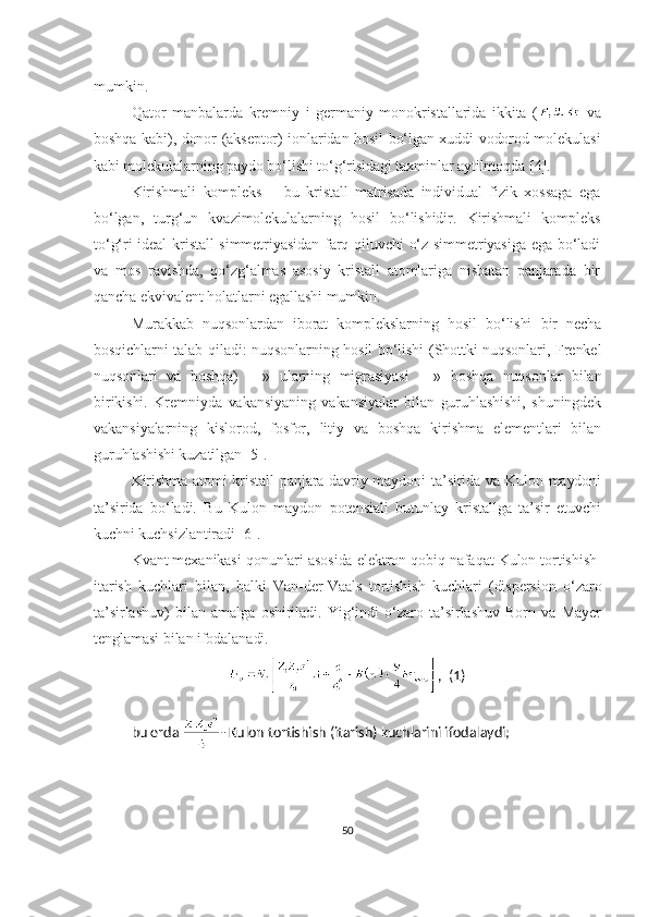 mumkin.
Qator   manbalarda   kremniy   i   germaniy   monokristallarida   ikkita   (   va
boshqa kabi), donor (akseptor) ionlaridan hosil bo‘lgan xuddi vodorod molekulasi
kabi molekulalarning paydo bo‘lishi to‘g‘risidagi taxminlar aytilmoqda  [ 4 ] . 
Kirishmali   kompleks   –   bu   kristall   matrisada   individual   fizik   xossaga   ega
bo‘lgan,   turg‘un   kvazimolekulalarning   hosil   bo‘lishidir.   Kirishmali   kompleks
to‘g‘ri  ideal  kristall simmetriyasidan farq qiluvchi o‘z simmetriyasiga ega bo‘ladi
va   mos   ravishda,   qo‘zg‘almas   asosiy   kristall   atomlariga   nisbatan   panjarada   bir
qancha ekvivalent holatlarni egallashi mumkin.
Murakkab   nuqsonlardan   iborat   komplekslarning   hosil   bo‘lishi   bir   necha
bosqichlarni talab qiladi: nuqsonlarning hosil bo‘lishi (Shottki nuqsonlari, Frenkel
nuqsonlari   va   boshqa)   —»   ularning   migrasiyasi   —»   boshqa   nuqsonlar   bilan
birikishi.   Kremniyda   vakansiyaning   vakansiyalar   bilan   guruhlashishi,   shuningdek
vakansiyalarning   kislorod,   fosfor,   litiy   va   boshqa   kirishma   elementlari   bilan
guruhlashishi kuzatilgan [5].
Kirishma atomi kristall  panjara davriy maydoni ta’sirida va Kulon maydoni
ta’sirida   bo‘ladi.   Bu   Kulon   maydon   potensiali   butunlay   kristallga   ta’sir   etuvchi
kuchni kuchsizlantiradi [6].
Kvant mexanikasi qonunlari asosida elektron qobiq nafaqat Kulon tortishish-
itarish   kuchlari   bilan,   balki   Van-der-Vaals   tortishish   kuchlari   (dispersion   o‘zaro
ta’sirlashuv)   bilan   amalga   oshiriladi.   Yig‘indi   o‘zaro   ta’sirlashuv   Born   va   Mayer
tenglamasi bilan ifodalanadi.
,  (1)
bu erda  - Kulon tortishish (itarish) kuchlarini ifodalaydi;
50 