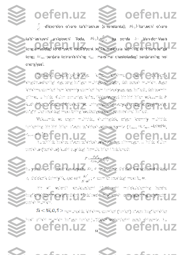   -dispersion   o‘zaro   ta’sirlashuv   ( s- konstanta);   -itaruvchi   o‘zaro
ta’sirlashuvni   aniqlovchi   ifoda,   ,   bu   yerda   -   Van-der-Vaals
tenglamasidagi to‘ldiruvchi koeffisiyent bo‘lib, molekula hajminig to‘rt barobariga
teng;   -panjara   tebranishining     maksimal   chastotadagi   panjaraning   nol
energiyasi.
Qo‘polroq   yaqinlashishlarga   ko‘ra   kirishma   ionlarini   dielektrik
singdiruvchanligi   ga   teng   bo‘lgan   muhitga   kiritilgan,   deb   qarash   mumkin.   Agar
kirishma atomlari ham kremniy atomlari ham ionizasiyaga ega bo‘ladi, deb taxmin
qilinsa,   u   holda   Kulon   qonuniga   ko‘ra,   ikkita   zaryad   bir-biri   bilan   vakuumda   F
kuch   bilan   o‘zaro   ta’sirlashadi   va   uning   kattaligi   zaryadlarning   ko‘paytmasiga
to‘g‘ri ular orasidagi masofaning kvadratiga teskari proporsional bo‘ladi.
Vakuumda   va   argon   muhitida,   shuningdek,   erigan   kremniy   muhitida
ionlarning   bir-biri   bilan   o‘zaro   ta’sirlashuvini   qaraymiz   ( ,
). 
Bu tahlilda boshqa o‘zaro ta’sirlashuvlar hisobga olinmagan. U holda Kulon
tortishuv (itarishuv) kuchi quyidagi formula bilan ifodalanadi:
 (2)
bu   yerda , -   ionlarning  zaryadi,   ;   -   muhitning  dielektrik   singdiruvchanligi;
-dielektrik doimiylik,  ;  -atomlar orasidagi masofa,  . 
Bir   xil   valentli   strukturalarni   ifodalovchi   molekulalarning   barcha
bog‘lanishlarining   yig‘indisini   ifodalovchi   bog‘lanish   energiyasining   qiymatini
topish mumkin. 
  namunasida kirishma atomlari (ionlari) o‘zaro bog‘lanishlar
hosil   qilishi   mumkin   bo‘lgan   ionlar   juftliklari   variantlarini   qarab   chiqamiz.   Bu
51 