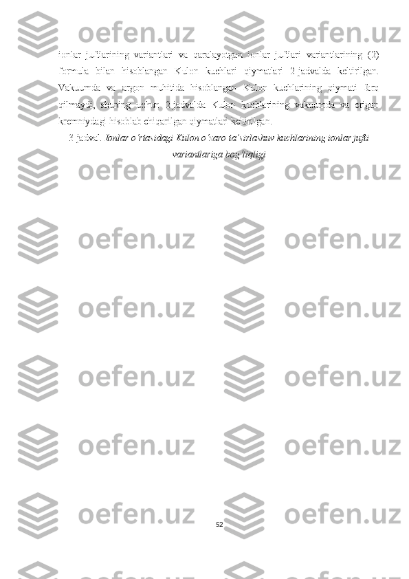 ionlar   juftlarining   variantlari   va   qaralayotgan   ionlar   juftlari   variantlarining   (2)
formula   bilan   hisoblangan   Kulon   kuchlari   qiymatlari   2-jadvalda   keltirilgan.
Vakuumda   va   argon   muhitida   hisoblangan   Kulon   kuchlarining   qiymati   farq
qilmaydi,   shuning   uchun   2-jadvalda   Kulon   kuchlarining   vakuumda   va   erigan
kremniydagi hisoblab chiqarilgan qiymatlari keltirilgan.
3-jadval.  Ionlar o‘rtasidagi Kulon o‘zaro ta’sirlashuv kuchlarining ionlar jufti
variantlariga bog‘liqligi
52 