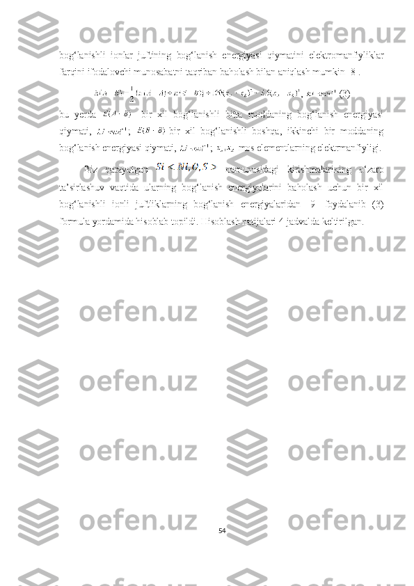 bog‘lanishli   ionlar   juftining   bog‘lanish   energiyasi   qiymatini   elektromanfiyliklar
farqini ifodalovchi munosabatni taqriban baholash bilan aniqlash mumkin [8].
,   (3)
bu   yerda   -   bir   xil   bog‘lanishli   bitta   moddaning   bog‘lanish   energiyasi
qiymati,   ;   -bir   xil   bog‘lanishli   boshqa,   ikkinchi   bir   moddaning
bog‘lanish energiyasi qiymati,  ;  -mos elementlarning elektrmanfiyligi.
Biz   qarayotgan  
  namunasidagi   kirishmalarining   o‘zaro
ta’sirlashuv   vaqtida   ularning   bog‘lanish   energiyalarini   baholash   uchun   bir   xil
bog‘lanishli   ionli   juftliklarning   bog‘lanish   energiyalaridan   [9]   foydalanib   (3)
formula yordamida hisoblab topildi. Hisoblash natijalari 4-jadvalda keltirilgan.
54 