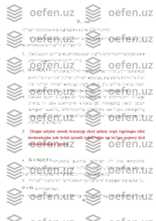 Xulosa
Olingan natijalar asosida quyidagicha xulosa qilish mumkin. 
1.       Ni   kirishmalari   elektroaktiv   qismi   konsentrasiyasining   oksid   qatlam   qalinligi
va temperaturadan bog‘liqligi o‘rganildi.
2. Oksid qatlam qalinligi va temperaturadan bog‘liq kirishmalarning elektroaktiv
qismining taqsimlanish profili olindi.
3.  namunasida bo‘lishi mumkin bo‘lgan ionlar juftiining eng katta
ehtimollik   bilan   hosil   bo‘lishi   o‘ninchi   variantga,   eng   kichik   ehtimollik   bilan
hosil   bo‘lishi   birinchi   variantga   to‘g‘ri   keladi.   (Bu   tahlilda   boshqa   o‘zaro
ta’sirlashuvlar inobatga olinmagan (vakansiya-ion, divakansiya-ion).
4. Oksidsiz   qatlam   diffuziyasidan   farqli   ravishda   Ni   kirishmalarini   diffuziya
qilishda   no   tekis   taqsimlanish   sohasida   (50   mkmgacha)   oksidli   qatlam
kamayishi   kuzatildi,   kirishmalarning   qo‘shimcha   texnologik   operasiyaning
qisqarishiga olib kelishi, ishlab chiqarishda bir jinsli legirlangan kremniy olish
mumkinligi ko‘rsatildi.
5.   Olingan   natijalar   asosida   kremniyga   oksid   qatlami   orqali   legirlangan   nikel
kirishmalaridan   juda   kichik   qiymatli   teskari   tokka   ega   bo‘lgan   nuqtaviy   diod
olish mumkinligi o‘rganildi.
6.   namunasida   yuqorida   keltirilgan   o‘n   bitta   variantlarda
ko‘rsatilgan   komplekslarning   hosil   bo‘lishi   to‘liq   shu   kirishmalarning   tabiatiga
bog‘liq bo‘ladi (elektrmanfiyligiga, ionning radiusiga va b.). 
7.     Bir   bog‘li   bog‘lanishli   komplekslarning   bog‘lanish   energiyasi   eng   kattasi   bu  
kompleksi ekan.  
8.   Barcha   keltirilgan   natijalar   kremniy   monokristallidagi   kirishmalarnnig   o‘zaro
56 