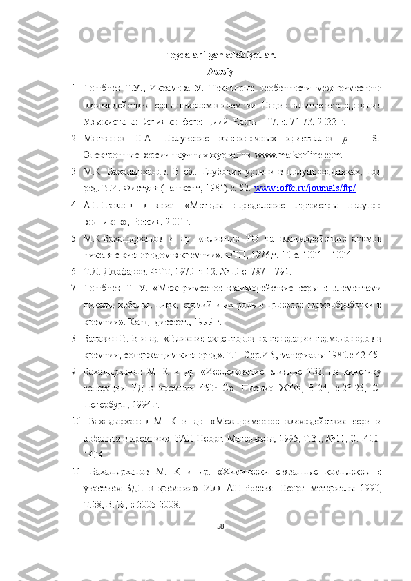 Foydalanilgan adabiyotlar. 
Asosiy 
1. Тошбоев   Т.У.,   Икрамова   У.   Некотор ые   особенности   межпримесного
взаимодействия  серы никелем в кремнии. Национальные исследования
Узьекистана: Серия конференциий: Часть – 17, с. 71-73, 2022 г.
2. Матчанов   Н.А.   Получение   высокоомных   кристаллов   р   -   Si.
Электронные версии научных журналов. www.maikonline.com.
3. М.К.   Бахадырханов.   В   сб.:   Глубокие   уровни   в   полупроводниках,   под
ред. В.И. Фистуля (Ташкент, 1981) с. 52.  www.ioffe.ru/journals/ftp/
4. А.П.Павлов   в   книг.   «Методы   определение   параметры   полупро
водников», Россия, 2001г.
5. М.К.Бахадырханов   и   др.   «Влияние   ТО   на   взаимодействие   атомов
никеля с кислородом в кремнии». ФТП, 1976,т. 10 с. 1001 – 1004.
6. Т.Д. Джафаров. ФТТ, 1970. т.12. №10 с. 787 – 791 .
7. Тошбоев   Т.   У.   «Межпримесное   взаимодействие   серы   с   элементами
никель, кобальт, цинк, кадмий и их роль в просессе термообработки в
кремнии». Канд. диссерт., 1999 г. 
8. Батавин В. В и др. «Влияние акцепторов на генерации термодоноров в
кремнии, содержащим кислород». ЕТ. Сер.ИВ, материалы 1980.с.42-45.
9. Бахадырханов   М.   К   и   др.   «Исследование   влияние   ТЗД   на   кинетику
генерации   ТД   в   кремнии   450 0
  C ».   Письмо   ЖТФ,   В.24,   с.23-25,   С-
Петербург, 1994 г.
10.   Бахадырханов   М.   К   и   др.   «Межпримесное   взимодействия   сери   и
кобальта в кремнии». РАН Неорг. Материалы, 1995, Т.31, №11, С.1400-
1404.
11.   Бахадырханов   М.   К   и   др.   «Химически   связанные   комплексы   с
участием   БДП   в   кремнии».   Изв.   АН   Россия.   Неорг.   материалы   1990,
Т.28, В.10, с.2005-2008.
58 