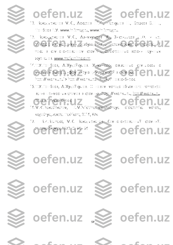 12.   Бахадырханов   М.К.,   Аскаров   Ш.И.,   Наркулов   Н.,   Сражев   С.Н   .,
Тошбоев Т.У. www.infomag.ru, www.infomag.ru. 
13.   Бахадырханов   М.К.,   Азимхужаев   Х.,   Зикриллаев   Н.Ф.   и   др.
Управление   условиями   возбуждения   и   параметрами   автоколебаний
тока   в   компенсированном   кремнии,   Электронные   версии   научных
журналов.  www.maikonline.com .
14. Т.У.Тошбоев,   A .Худойкулов.   Химически   связанные   комплексы   с
участием быстродиффундирующих примесей в кремнии. 
http: //issc.nsu.ru"> http: //issc.nsu.ru.  2008 г. Новосибирск.
15. Т.У.Тошбоев,   A .Худойкулов.   О   новом   методе   объемного   геттериро
вания   примесных   атомов   в   кремния.   http:   //issc.nsu.ru,   http://issc.nsu.ru .
2009 г. Новосибирск.  
16. M.K.Baxadirxanov,   E.M.Nikitina.Tverdotelnaya   elektronika   vchera,
segodnya, zavtra. Tashkent, 2016, 87s. 
17.     Б.И.Болтакс,   М.К.   Бахадырханов.   Компенсированный   кремний.
Россия: Наука, 1972. C. 94 –96
59 