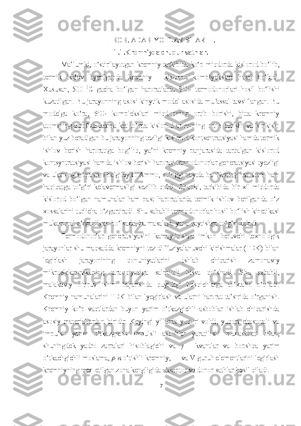 I-BOB. ADABIYOTLAR SHARHI.
1.1.Kremniyda chuqur sathlar.
Ma’lumki, o‘stirilayotgan kremniy tarkibida ko‘p miqdorda kislorod bo‘lib,
termik   ishlov   byerilganda   kremniy   -   kislorod   komplyekslari   hosil   bo‘ladi.
Xususan,   500   0
C   gacha   bo‘lgan   haroratlarda   SiO
4   termodonorlari   hosil   bo‘lishi
kuzatilgan. Bu jarayonning asosi kinytik model asosida mufassal tavsiflangan. Bu
modelga   ko‘ra,   SiO
4   komplekslari   miqdorining   ortib   borishi,   bitta   kremniy
atomining   atrofida   ketma-ket   to‘rtta   kislorod   atomining   ortib   borishi   va   birikishi
bilan yuz beradigan bu jarayonning tezligi kislorod kontsentratsiyasi hamda termik
ishlov   berish   haroratiga   bog‘liq,   ya’ni   kremniy   panjarasida   tarqalgan   kislorod
kontsyntratsiyasi hamda ishlov berish harorati termodonorlar generatsiyasi tyezligi
va ularning miqdorini belgilaydi. Ammo, so‘nggi paytda bu fikrning har doim ham
haqiqatga   to‘g‘ri   kelavermasligi   sezilib   qoldi.   Chunki,   tarkibida   bir   xil   miqdorda
kislorod   bo‘lgan   namunalar   ham   past   haroratlarda   termik   ishlov   berilganda   o‘z
xossalarini turlicha o‘zgartiradi. Shu sababli termodonorlar hosil bo‘lish kinetikasi
mukammal o‘rganilgan bo‘lsada, bu masalaga yana qaytishga to‘g‘ri keladi.
Termodonorlar   generatsiyasini   kamaytirishga   imkon   beruvchi   texnologik
jarayonlar shu maqsadda kremniyni tez diffuziyalanuvchi kirishmalar (TDK) bilan
legirlash   jarayonining   qonuniyatlarini   ishlab   chiqarish   zamonaviy
mikroelektronikaning   taraqqiyotiga   salmoqli   hissa   qo‘shadi.   Shu   sababli,
malakaviy   bitiruv   ishini   bajarishda   quyidagi   bosqichlarga   to‘xtalib   o‘tiladi.
Kremniy namunalarini  TDK bilan lyegirlash  va ularni  harorat  ta’sirida o‘rganish.
Kremniy   ko‘p   vaqtlardan   buyon   yarim   o‘tkazgichli   asboblar   ishlab   chiqarishda
asosiy   materiallardan   biridir.   Keyingi   yillarda   yuqori   voltli,   yuqori   chastotali   va
impulsli   yarim   o‘tkazgichli   impulsli   asboblar   yaratilishi   munasabati   bilan,
shuningdek   yadro   zarralari   hisoblagichi   va   γ   -   kvantlar   va   bopshqa   yarim
o‘tkachgichli moslama,  p-n  o‘tishli kremniy, III va V guruh elementlarini legirlash
kremniyning man etilgan zona kengligida akseptor va donor sathlar hosil qiladi. 
7 