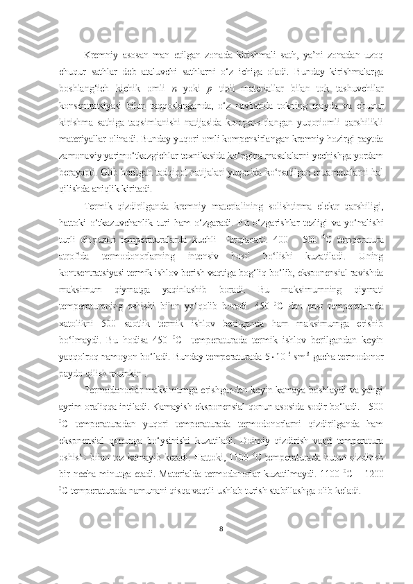 Kremniy   asosan   man   etilgan   zonada   kirishmali   sath,   ya’ni   zonadan   uzoq
chuqur   sathlar   deb   ataluvchi   sathlarni   o‘z   ichiga   oladi.   Bunday   kirishmalarga
boshlang‘ich   kichik   omli   n   yoki   p   tipli   materiallar   bilan   tok   tashuvchilar
konsentratsiyasi   bilan   taqqoslanganda,   o‘z   navbatida   tokning   mayda   va   chuqur
kirishma   sathiga   taqsimlanishi   natijasida   kompensirlangan   yuqoriomli   qarshilikli
materiyallar olinadi. Bunday yuqori omli kompensirlangan kremniy hozirgi paytda
zamonaviy yarimo‘tkazgichlar texnikasida ko‘pgina masalalarni yechishga yordam
berayapti. Olib borilgan tadqiqot natijalari yuqorida ko‘rsatilgan muammolarni hal
qilishda aniqlik kiritadi. 
Termik   qizdirilganda   kremniy   materialining   solishtirma   elektr   qarshiligi,
hattoki   o‘tkazuvchanlik   turi   ham   o‘zgaradi.   Bu   o‘zgarishlar   tezligi   va   yo‘nalishi
turli   diopazon   temperaturalarda   kuchli     farqlanadi.   400   –   500   0
C   temperatura
atrofida   termodonorlarning   intensiv   hosil   bo‘lishi   kuzatiladi.   Uning
kontsentratsiyasi termik ishlov berish vaqtiga bog‘liq bo‘lib, eksponensial ravishda
maksimum   qiymatga   yaqinlashib   boradi.   Bu   maksimumning   qiymati
temperaturaning   oshishi   bilan   yo‘qolib   boradi.   450   0
C   dan   past   temperaturada
xatolikni   500   saotlik   termik   ishlov   berilganda   ham   maksimumga   erishib
bo‘lmaydi.   Bu   hodisa   450   0
C     temperaturada   termik   ishlov   berilgandan   keyin
yaqqolroq namoyon bo‘ladi. Bunday temperaturada 5  10 16
 sm -3
 gacha termodonor
paydo qilish mumkin . 
Termodonorlar maksimumga erishgandan keyin kamaya boshlaydi va yangi
ayrim oraliqqa intiladi. Kamayish eksponensial qonun asosida sodir bo‘ladi.     500
0
C   temperaturadan   yuqori   temperaturada   termodonorlarni   qizdirilganda   ham
ekspnensial   qonunga   bo‘ysinishi   kuzatiladi.   Doimiy   qizdirish   vaqti   temperatura
oshishi  bilan  tez kamayib  ketadi.  Hattoki, 1100   0
C  temperaturada  butun qizdirish
bir  necha  minutga etadi. Materialda termodonorlar  kuzatilmaydi. 1100   0
C – 1200
0
C temperaturada namunani qisqa vaqtli ushlab turish stabillashga olib keladi. 
8 