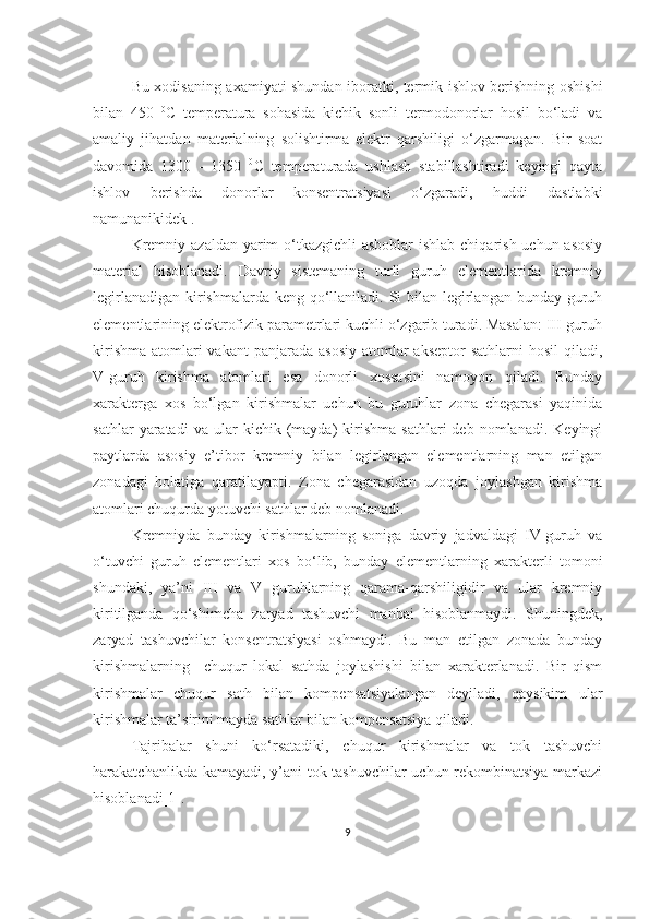 Bu xodisaning axamiyati shundan iboratki, termik ishlov berishning oshishi
bilan   450   0
C   temperatura   sohasida   kichik   sonli   termodonorlar   hosil   bo‘ladi   va
amaliy   jihatdan   materialning   solishtirma   elektr   qarshiligi   o‘zgarmagan.   Bir   soat
davomida   1300   -   1350   0
C   temperaturada   ushlash   stabillashtiradi   keyingi   qayta
ishlov   berishda   donorlar   konsentratsiyasi   o‘zgaradi,   huddi   dastlabki
namunanikidek .
Kremniy azaldan yarim o‘tkazgichli asboblar  ishlab chiqarish uchun asosiy
material   hisoblanadi.   Davriy   sistemaning   turli   guruh   elementlarida   kremniy
legirlanadigan kirishmalarda keng qo‘llaniladi. Si bilan legirlangan bunday guruh
elementlarining elektrofizik parametrlari kuchli o‘zgarib turadi. Masalan: III-guruh
kirishma  atomlari  vakant  panjarada  asosiy  atomlar  akseptor  sathlarni  hosil  qiladi,
V-guruh   kirishma   atomlari   esa   donorli   xossasini   namoyon   qiladi.   Bunday
xarakterga   xos   bo‘lgan   kirishmalar   uchun   bu   guruhlar   zona   chegarasi   yaqinida
sathlar   yaratadi   va   ular   kichik  (mayda)   kirishma   sathlari   deb   nomlanadi.   Keyingi
paytlarda   asosiy   e’tibor   kremniy   bilan   legirlangan   elementlarning   man   etilgan
zonadagi   holatiga   qaratilayapti.   Zona   chegarasidan   uzoqda   joylashgan   kirishma
atomlari chuqurda yotuvchi sathlar deb nomlanadi. 
Kremniyda   bunday   kirishmalarning   soniga   davriy   jadvaldagi   IV-guruh   va
o‘tuvchi   guruh   elementlari   xos   bo‘lib,   bunday   elementlarning   xarakterli   tomoni
shundaki,   ya’ni   III   va   V   guruhlarning   qarama-qarshiligidir   va   ular   kremniy
kiritilganda   qo‘shimcha   zaryad   tashuvchi   manbai   hisoblanmaydi.   Shuningdek,
zaryad   tashuvchilar   konsentratsiyasi   oshmaydi.   Bu   man   etilgan   zonada   bunday
kirishmalarning     chuqur   lokal   sathda   joylashishi   bilan   xarakterlanadi.   Bir   qism
kirishmalar   chuqur   sath   bilan   kompensatsiyalangan   deyiladi,   qaysikim   ular
kirishmalar ta’sirini mayda sathlar bilan kompensatsiya qiladi. 
Tajribalar   shuni   ko‘rsatadiki,   chuqur   kirishmalar   va   tok   tashuvchi
harakatchanlikda kamayadi, y’ani tok tashuvchilar uchun rekombinatsiya markazi
hisoblanadi[1].
9 