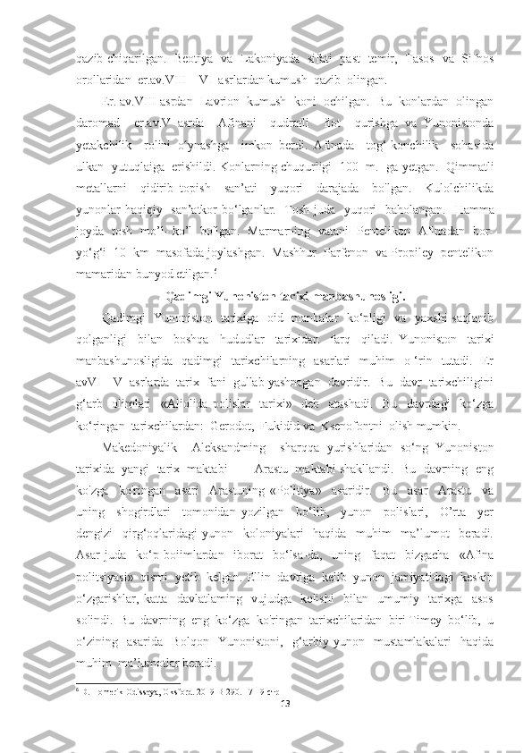 qazib chiqarilgan.    Beotiya   va   Lakoniyada   sifati   past   temir,   Tasos   va   Sifnos
orollaridan  er .a v . VIII—VI  asrlardan kumush  qazib  olingan. 
Er. av.VIII asrdan  Lavrion  kumush  koni  ochilgan.  Bu  konlardan  olingan
daromad     er.a v. V   asrda     Afinani     qudratli     flot     qurishga   va   Yunonistonda
yetakchilik     rolini   oʻ ynashga     imkon   berdi.   Afinada     tog‘-konchilik     sohasida
ulkan   yutuqlaiga   erishildi. Konlarning chuqurligi  100  m.   ga yetgan.   Qimmatli
metallarni     qidirib   topish     san’ati     yuqori     darajada     bo'lgan.     Kulolchilikda
yunonlar haqiqiy   san’atkor bo‘lganlar.   Tosh juda   yuqori   baholangan.    Hamma
joyda   tosh   mo’l- ko’l   bo'lgan.   Marmarning   vatani   Pentelikon   Aflnadan   bor-
yo‘g‘i  10  km  masofada joylashgan.  Mashhur  Parfenon  va Propiley  pentelikon
mamaridan bunyod etilgan. 6
Qadimgi Yunoniston tarixi manbashunosligi.
Qadimgi   Yunoniston   tarixiga   oid   manbalar   ko‘pligi   va   yaxshi  saqlanib
qolganligi     bilan     boshqa     hududlar     tarixidan     farq     qiladi.   Yunoniston     tarixi
manbashunosligida     qadimgi     tarixchilarning   asarlari    muhim     o ‘rin   tutadi.   Er
avVI—V  asrlarda  tarix  fani  gullab yashnagan  davridir.  Bu  davr  tarixchiligini
g‘arb     olimlari     «Aliolida   polislar     tarixi»     deb     atashadi.     Bu     davrdagi     ko‘zga
ko‘ringan  tarixchilardan:  Gerodot,  Fukidid va  Ksenofontni  olish mumkin. 
Makedoniyalik     Aleksandming     sharqqa   yurishlaridan   so‘ng   Yunoniston
tarixida  yangi  tarix  maktabi  —  Arastu  maktabi shakllandi.  Bu  davrning  eng
ko'zga     ko'ringan     asari     Arastuning   «Politiya»     asaridir.     Bu     asar     Arastu     va
uning     shogirdlari     tomonidan   yozilgan     bo‘lib,     yunon     polislari,     O’rta     yer
dengizi     qirg‘oqlaridagi   yunon     koloniyalari     haqida     muhim     ma’lumot     beradi.
Asar   juda     ko‘p   boiimlardan     iborat     bo‘lsa-da,     uning     faqat     bizgacha     «Afina
politsiyasi»  qismi  yetib  kelgan. Ellin  davriga  kelib  yunon  jamiyatidagi  keskin
o‘zgarishlar,   katta     davlatlaming     vujudga     kelishi     bilan     umumiy     tarixga     asos
solindi.  Bu  davrning  eng  ko‘zga  ko'ringan  tarixchilaridan  biri Timey  bo‘lib,  u
o‘zining     asarida     Bolqon     Yunonistoni,     g‘arbiy   yunon     mustamlakalari     haqida
muhim  ma’lumotlar beradi.
6
 D. Homerik Odisseya, Oksford. 2019 B-290.  17-19-стр
13 