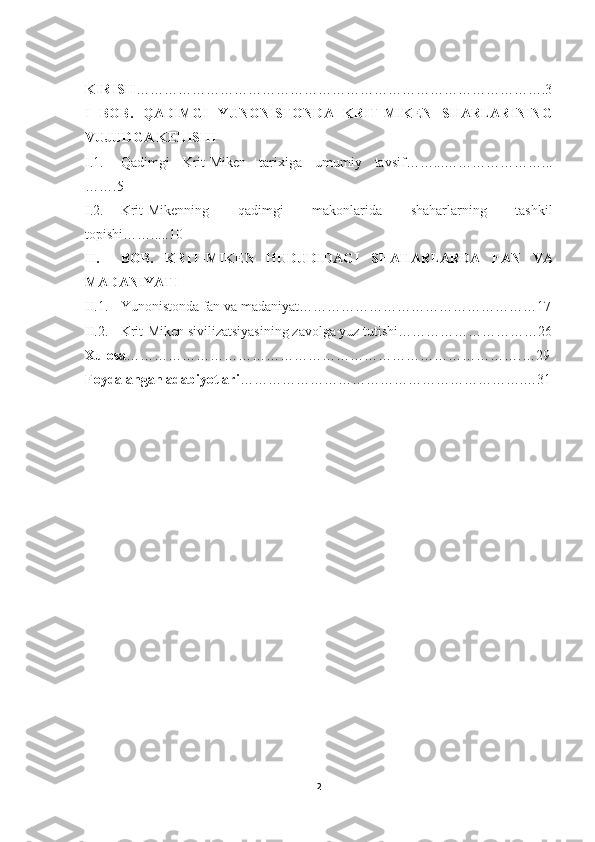 KIRISH …………………………………………………………………………….3
I   BOB.   QADIMGI   YUNO NIS TONDA   KRIT-MIKEN   SHARLARINING
VUJ UDG A KELISHI
I.1. Qadimgi   Krit-Miken   tarixiga   umumiy   tavsif……...…………………...
…….5
I.2. K ri t-Mikenning   qadimgi   makonlarida   shaharlarning   tashkil
topishi…….....10
II. BOB.   K RI T-MIK E N   HUDUDI D AGI   SHAHARLARDA   FAN   VA
MADANIYATI
II.1. Yunonistonda fan va madaniyat……………………………………………17
II.2. Krit-Miken sivilizatsiyasining zavolga yuz tutishi…………………………26
Xulosa ………………………………………………………………………….…29
Foydalangan adabiyotlari ……… …………………………………………….…31
2 