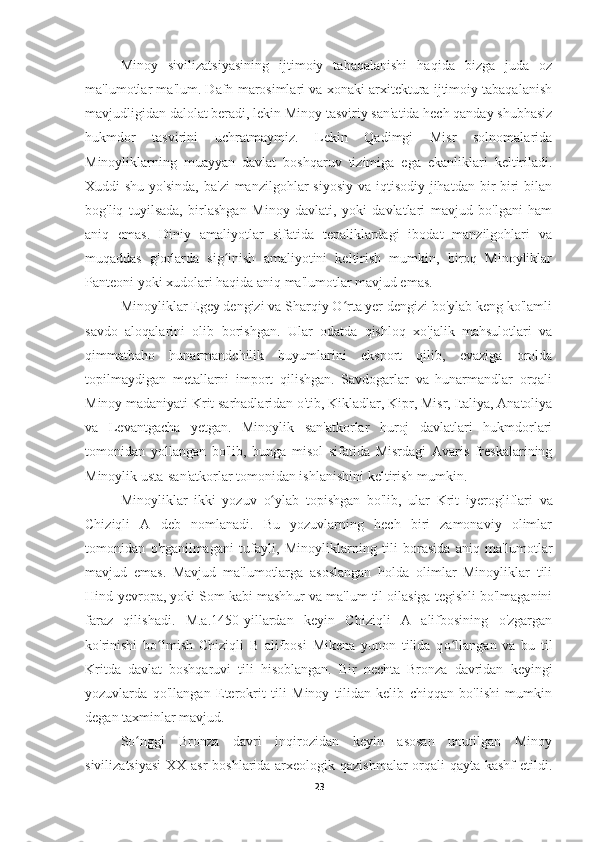 Minoy   sivilizatsiyasining   ijtimoiy   tabaqalanishi   haqida   bizga   juda   oz
ma'lumotlar ma'lum. Dafn marosimlari va xonaki arxitektura ijtimoiy tabaqalanish
mavjudligidan dalolat beradi, lekin Minoy tasviriy san'atida hech qanday shubhasiz
hukmdor   tasvirini   uchratmaymiz.   Lekin   Qadimgi   Misr   solnomalarida
Minoyliklarning   muayyan   davlat   boshqaruv   tizimiga   ega   ekanliklari   keltiriladi.
Xuddi  shu yo'sinda,  ba'zi  manzilgohlar  siyosiy  va iqtisodiy  jihatdan  bir-biri  bilan
bog'liq   tuyilsada,   birlashgan   Minoy   davlati,   yoki   davlatlari   mavjud   bo'lgani   ham
aniq   emas.   Diniy   amaliyotlar   sifatida   tepaliklardagi   ibodat   manzilgohlari   va
muqaddas   g'orlarda   sig inish   amaliyotini   keltirish   mumkin,   biroq   Minoyliklarʻ
Panteoni yoki xudolari haqida aniq ma'lumotlar mavjud emas.
Minoyliklar Egey dengizi va Sharqiy O rta yer dengizi bo'ylab keng ko'lamli	
ʻ
savdo   aloqalarini   olib   borishgan.   Ular   odatda   qishloq   xo'jalik   mahsulotlari   va
qimmatbaho   hunarmandchilik   buyumlarini   eksport   qilib,   evaziga   orolda
topilmaydigan   metallarni   import   qilishgan.   Savdogarlar   va   hunarmandlar   orqali
Minoy madaniyati Krit sarhadlaridan o'tib, Kikladlar, Kipr, Misr, Italiya, Anatoliya
va   Levantgacha   yetgan.   Minoylik   san'atkorlar   huroj   davlatlari   hukmdorlari
tomonidan   yollangan   bo'lib,   bunga   misol   sifatida   Misrdagi   Avaris   freskalarining
Minoylik usta-san'atkorlar tomonidan ishlanishini keltirish mumkin.
Minoyliklar   ikki   yozuv   o	
ʻ ylab   topishgan   bo'lib,   ular   Krit   i ye rogliflari   va
Chiziqli   A   deb   nomlanadi.   Bu   yozuvlarning   hech   biri   zamonaviy   olimlar
tomonidan   o'rganilmagani   tufayli,   Minoyliklarning   tili   borasida   aniq   ma'lumotlar
mavjud   emas.   Mavjud   ma'lumotlarga   asoslangan   holda   olimlar   Minoyliklar   tili
Hind-yevropa, yoki Som kabi mashhur va ma'lum til oilasiga tegishli bo'lmaganini
faraz   qilishadi.   M.a.1450-yillardan   keyin   Chiziqli   A   alifbosining   o'zgargan
ko'rinishi   b o l	
ʻ mish   Chiziqli   B   alifbosi   Mikena   yunon   tilida   q o	ʻ llangan   va   bu   til
Kritda   davlat   boshqaruvi   tili   hisoblangan.   Bir   nechta   Bronza   davridan   keyingi
yozuvlarda   qo'llangan   Eterokrit   tili   Minoy   tilidan   kelib   chiqqan   bo'lishi   mumkin
degan ta xm inlar mavjud.
S o	
ʻ nggi   Bronza   davri   inqirozidan   keyin   asosan   unutilgan   Minoy
sivilizatsiyasi  XX asr  boshlarida arxeologik qazishmalar  orqali qayta kashf  etildi.
23 