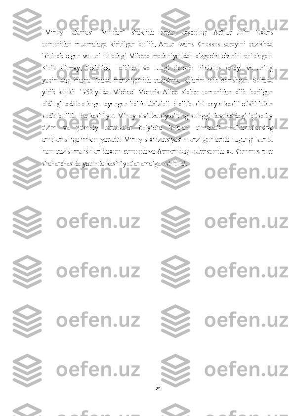 "Minoy"   atamasi   "Minoan"   shaklida   britan   arxeologi   Arthur   John   Evans
tomonidan   muomalaga   kiritilgan   bo'lib,   Artur   Evans   Knossos   saroyini   qazishda
ishtirok etgan va uni qit'adagi  Mikena  madaniyatidan o'zgacha  ekanini  aniqlagan.
Koʻ p   o	ʻ tmay,   Federico   Halbherr   va   Luigi   Pernier   Phaistos   saroyi   va   uning
yaqinidagi   Hagia   Triada   manzilgohida   qazishma   ishlarini   olib   borishgan.   Sohada
yirik   siljish   1952-yilda   Michael   Ventris   Alice   Kober   tomonidan   olib   borilgan
oldingi tadqiqotlarga tayangan holda Chiziqli B alifbosini qayta kashf etishi bilan
sodir  b o l
ʻ di. Bu kashfiyot  Minoy  sivilizatsiyasining  so'nggi  davrlaridagi  iqtisodiy
tizim   va   ijtimoiy   tartibotlar   bo'yicha   ko'plab   qimmatli   ma'lumotlarning
aniqlanishiga imkon yaratdi. Minoy sivilizatsiyasi manzilgohlarida bugungi kunda
ham qazishma ishlari davom etmoqda va Armenidagi qabristonda va Kommos port
shaharchasida yaqinda kashfiyotlar amalga oshirildi.
24 