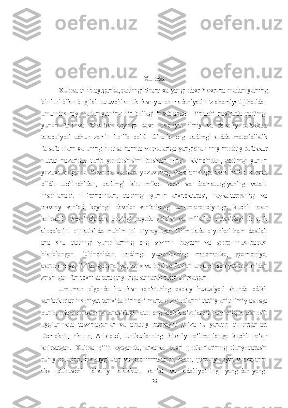 Xulosa
Xulosa qilib aytganda,qadimgi Sharq va yangi davr   Yevropa madaniyatning
bir-biri bilan bog`lab turuvchi antik davr yunon madaniyati o`z ahamiyati jihatidan
umuminsoniy   madaniyatning   bir   bo`lagi   hisoblanadi.   Birinchi   navbatda   qadimgi
yunon   fani   va   falsafasi   keyingi   davr   insoniyat   ilmiy   va   falsafiy   tafakkuri
taraqqiyoti   uchun   zamin   bo`lib   qoldi.   Chunki   eng   qadimgi   sodda   materialistik
falsafa  olam  va uning hodisa  hamda voqealariga yangicha-ilmiy-moddiy tafakkur
nuqtai   nazaridan   turib   yondoshishni   boshlab   berdi.   Ikkinchidan,   qadimgi   yunon
yozuvi   ko`pgina   Yevropa   xalqlari   yozuvining   shakllanishiga   asos   bo`lib   xizmat
qildi.   Uchinchidan,   qadimgi   kirt   miken   teatr   va   dramaturgiyaning   vatani
hisoblanadi.   To`rtinchidan,   qadimgi   yunon   arxitekturasi,   haykaltaroshligi   va
tasviriy   san‘ati   keyingi   davrlar   san‘atining   umumtaraqqiyotiga   kuchli   tasir
ko`rsatdi.   Beshinchidan,   hozirgi   paytda   xalqlar   va   millatlar   o`rtasidagi   do`stlik
aloqalarini   o`rnatishda   muhim   rol   o`ynayotgan   Olimpiada   o`yinlari   ham   dastlab
ana   shu   qadimgi   yunonlarning   eng   sevimli   bayram   va   sport   musobaqasi
hisoblangan.   Oltinchidan,   qadimgi   yunonlarning   matematika,   geometriya,
astronomiya, fizika, geografiya, tarix va boshqa fanlari umuminsoniyat tomonidan
zrishilgan fan-texnika taraqqiyotiga samarali tasir ko`rsatgan. 
Umuman   olganda   bu   davr   san‘atining   asosiy   hususiyati   shunda   ediki,
san‘atkorlar insoniyat tarixida birinchi marta o`z ijodlarini qat‘iy aniq ilmiy asosga
qurib, odam bolasining tanasidagi hatto eng kichik a‘zolarini ham aniq mutanosib
uyg`unlikda   tasvirlaganlar   va   abadiy   barhayot   go`zallik   yaratib   qoldirganlar.
Demokrit,   Platon,   Aristotel,   Epikurlarning   falsafiy   ta‘limotlariga   kuchli   ta‘sir
ko`rsatgan.   Xulosa   qilib   aytganda,   arxaika   davri   ijodkorlarining   dunyoqarashi
ruhiy   holatlari,   his-tuyg`ulari   va   kechinmalarini,   hatto,   ijtimoiy   hayot   voqealarini
aks   ettiruvchi   falsafiy   tafakkur,   san‘at   va   adabiyotning   yangidan-yangi
25 