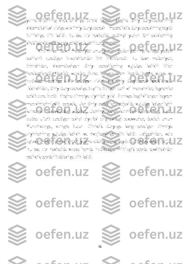 yo`nalishlarining   shakllanishiga   to`rtki   beradi.   Birgina   diniy   dunyoqarashning
sistemalashuvi o`ziga xos ilmiy dunyoqarash - materalistik dunyoqarashning paydo
bo`lishiga   olib   keldi.   Bu   esa   o`z   navbatida   qadimgi   yunon   fani   asoslarining
shakllanishi va taraqqiy etishiga kuchli turtki berdi. 
K rit   miken   davri   madaniyati-umumyunon   madaniyatining   ko`zga   yaqqol
tashlanib   turadigan   bosqichlaridan   biri   hisoblanadi.   Bu   davr   madaniyati,
birinchidan,   sistemalashgan   diniy   qarashlarning   vujudga   kelishi   bilan
harakterlanadi.   Dastlab   xaosdan   iborat   bo`lgan   olam   hamda   barcha   voqea   va
hodisalarni   tartibga   solib   turadigan   o`ziga   xos   diniy   dunyoqarash   shakllanadi.
Ikkinchidan, diniy dunyoqarashga bog`liq bo`lgan turli  xil  marosimlar, bayramlar
tarkib topa bordi. Birgina olimpiya o`yinlari yoki Dionisga bag`ishlangan bayram
marosimlarini   olib   qarasak,   ular   diniy   qarashlar   natijasida   vujudga   kelganligini
ko`ramiz.   Tasavvurdagi   xudolar,   ularning   tashqi   ko`rinishi-ko`rkamligi,   kuch-
qudrat   ufurib   turadigan   tashqi   qiyofasi   to`g`risidagi   tasavvurlar,   dastlab   umum
Yunonistonga,   so`ngra   butun   Ellinistik   dunyoga   keng   tarqalgan   olimpiya
o`yinlarining   vujudga   kelishi   va   rivojlanishiga   olib   keldi.   Uchinchidan,   xalq
og`zaki   ijodining   rivojlanishi   yozma   adabiyotning   paydo   bo`lishiga   sabab   bo`ldi.
Bu   esa   o`z   navbatida   voqea   hamda   hodisalarni   mifologik   tarzda   tasvirlashdan
realistik tarzda ifodalashga olib keldi.
26 