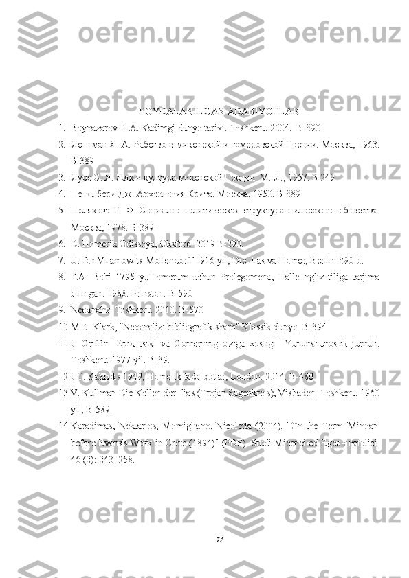 FOYDALANILGAN ADABIYOTLAR
1. Boynazarov F. A. Kadimgi dun yo  tarixi. Toshkent. 2004.  B-390
2. Ленцман Я. А. Рабство в микенской и гомеровской Греции. Москва, 1963.
Б-389
3. Луре С. Я. Язıк и култура микенской Греции. М.-Л., 1957. Б-249
4. Пендлбери Дж. Археология Крита. Москва, 1950. Б-389
5. Полякова   Г.   Ф.   Социално-политическая   стiктура   пилосского   обшества.
Москва, 1978. Б-389.
6. D. Homerik Odisseya, Oksford. 2019 B-290.
7. U. fon Vilamowits-Mollendorff 1916 yil, Die Ilias va Homer, Berlin. 390-b.
8. F.A.   Bo'ri   1795   y.,Homerum   uchun   Prolegomena,   Halle.Ingliz   tiliga   tarjima
qilingan. 1988. Prinston. B-590
9. Neoanaliz. Toshkent. 2010. B-570 
10. M.E. Klark, "Neoanaliz: bibliografik sharh" Klassik dunyo. B-394 
11. J.   Griffin   "Epik   tsikl   va   Gomerning   o'ziga   xosligi"   Yunonshunoslik   jurnali.
Toshkent. 1977 yil. B-39. 
12. J.T. Kakridis 1949, Homerik tadqiqotlar, London. 2014. B-480
13. V. Kullman Die Kellen der Ilias (Trojan Sagenkreis), Visbaden. Toshkent. 1960
yil, B- 589.
14. Karadimas,   Nektarios;   Momigliano,   Nicoletta   (2004).   "On   the   Term   'Minoan'
before Evans's Work in Crete (1894)" (PDF). Studi Micenei ed Egeo-anatolici.
46 (2): 243–258.
27 