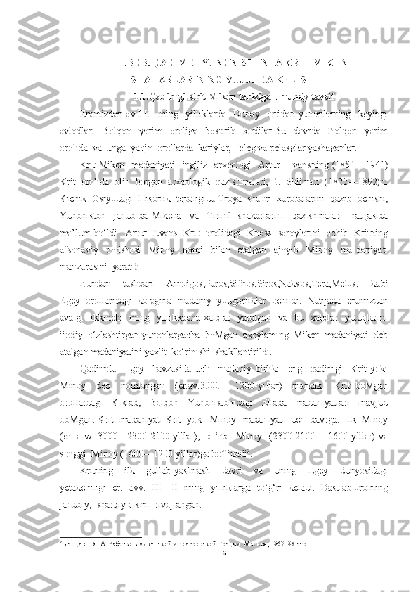 I.BOB. QADIMGI YUNO NIST ONDA KRIT-MIKEN
SHA HAR LARINING VUJ UDG A KELISHI
1.1.Qadimgi Krit-Miken tarixiga umumiy tavsif
Eramizdan   av.I-II     ming     yilliklarda     Dunay     ortidan   yunonlarning     keyingi
avlodlari     Bolqon     yarim     oroliga     bostirib     kirdilar.Bu     davrda     Bolqon     yarim
orolida  va  unga  yaqin  orollarda  kariylar,  Ieleg va pelasglar yashaganlar.
Krit-Miken     madaniyati     ingiliz     arxeologi     Artur     Evansning   (185 1 —194 1)
Krit  orolida  olib  borgan  arxeologik  qazishmalari, G.  Shliman  (1822—1892)ni
Kichik  Osiyodagi    His orlik  tepaligida Troya  shahri  xarobalarini  qazib  ochishi,
Yunoniston     janubida   Mikena     va     Tirinf     shakarlarini     qazishmalari     natijasida
ma’lum bo‘ldi.   Artur   Evans   Krit   orolidagi   Knoss   saroylarini   ochib   Kritning
afsonaviy     podshosi     Minoy     nomi     bilan     atalgan     ajoyib     Minoy     ma   daniyati
manzarasini  yaratdi.
Bundan     tashqari     Amoigos,Paros,Sifnos,Siros,Naksos,Tera,Melos,     kabi
Egey   orollaridagi   ko'pgina   madaniy   yodgorliklar   ochildi.   Natijada   eramizdan
avalgi   ikkinchi   ming   yillikkacha xalqlar   yaratgan   va   bu   xalqlar   yutuqlarini
ijodiy  o‘zlashtirgan yunonlargacha  boMgan  axeylaming  Miken  madaniyati  deb
atalgan madaniyatini yaxlit  ko‘rinishi  shakllantirildi.
Qadimda     Egey     havzasida   uch     madaniy   birlik:     eng     qadimgi     Krit   yoki
Minoy     deb     nomlangan     (er.av.3000—   1200-yiIlar)     markazi     Krit   boMgan
orollardagi     Kiklad,     Bolqon     Yunonistonidagi     Ellada     madaniyatlari     mavjud
boMgan. Krit  madaniyati Krit  yoki  Minoy  madaniyati  uch  davrga:  ilk  Minoy
(er.   a  w   .3000—2300-2100-yillar),     o   ‘rta    Minoy     (2300-2100—   1600-yillar)   va
soiiggi  Minoy (1600—1200-yillar)ga b o lʻ inadi 2
.
Kritning     ilk     gullab-yashnash     davri     va     uning     Egey     dunyosidagi
yetakchiligi   er.   avv.   III—II   ming   yilliklarga   to‘g‘ri   keladi.   Dastlab orolning
janubiy,  sharqiy qismi  rivojlangan.
2
 Ленцман Я. А. Рабство в микенской и гомеровской Греции. Москва, 1963. 88-стр
6 