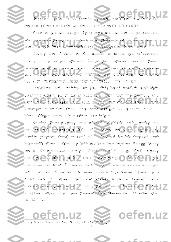 Raqqosani     go‘zal     qaddi-qomatini     yuksak     noziklikda     tasvirlanishidan
hayratda  qolgan  arxeologlar uni  shartli  «parijlik  ayol»  deb  atadilar.  
Knoss  saroylaridan  topilgan  fayans  haykalchalarda  tasvirlangan  kohinlarni
uzun     yubkada,   yalang'och     ko‘krak,nozik     yelkalarga   tushib     turgan   sochlari
tasviri,  saroyda  hukm   surgan   nozik didgo'zallik dunyosidan dalolat  beradi.
Devoriy    tasvir-freskalar     va     Krit     xudolar     panteonida     ayol   ma’budalarini
oldingi     o'ringa     turgani     ayollarni     Krit   jamiyati     hayotida     mavqeini     yuqori
darajada   bo'lganidan   dalolat   beradi.   Bundan   tashqari,   Gemma   va   uzuklarda
qalqon   tutgan   ayol,   kabutar  bilan   ma’buda,    tog‘    cho‘qqisidagi    ma’buda   va
ikki  sher  o'rtasidagi ma’buda tasvirlari buning yaqqol  misoli bo'ladi.
Freskalarda     Krit     orolining     saroy   va     diniy   hayoti     tasvilari:     yosh   yigit-
qizlaming   yurishi,   gullar orasidan yurib   kelayotgan   hokimning tasviri,   qo'shiq
aytib     raqs     tushayotgan     raqqosalar,   qo‘lida     marosim   ko‘zalarini     ko'tarib
ketayotgan     o   ‘smirlar,     Kritda     diniy     ramz     sanalgan     ikki     yoqlama     bolta     —
labris  ushlagan  kohina  kabi  tasvirlar  aks ettirilgan.
Kritning     ijtimoiy-siyosiy     munosabatlari     to‘g‘risida     hech     qanday   aniq
ma’lumot     yo‘q.     Taxminlarga     ko‘ra     o’rta     Minoy     davrida   orolning     shimoliy
qismida   (poytaxti   Knoss)   mustaqil    sulola,   boshqasi    janubda   (poytaxti   Fest)
hukmronlik  qilgan.  Hokim  oliy  kohin vazifasini  ham  bajaigan.  So‘nggi  Minoy
davrida     Kritdagi     butun   hokimiyat     Knoss     hokimlari     qoiiga     o‘tadi.     Siyosiy
hokimiyat     tuzilishi     jihatidan     sharq     despotiyasiga     o   ‘xshash     b o lʻ gani
ehtimolidan holi  emas.  Yer davlat  mulki  boigan.  Hunarmandlar,  qullar boigani
taxmin   qilinadi.   Kritda   qul   mehnatidan   podsho   xo'jaliklarida   foydalanilgani,
xonaki   qulchilik   mavjud   boigani   faraz   qilinadi.   Jamoa munosabatlarini   uzoq
mavjud     boiganligidan     er   av   III     ming     yilikka     borib     taqaladigan     Messara
vodiysida  mavjud  boigan  guruhiy qabrlar,  Vasilikada topilgan  ikki qavatli uylar
dalolat beradi 3
.
3
 Пендлбери Дж. Археология Крита. Москва, 1950. Б -389,  53-58-стр
8 