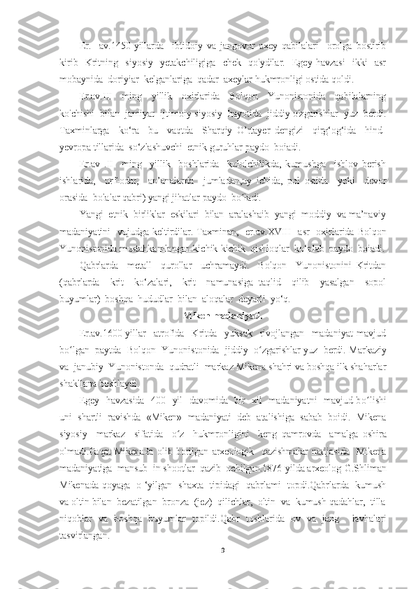 Er.     av.1450-yillarda     ibtidoiy   va   jangovor   axey   qabilalari     orolga   bostirib
kirib     Kritning     siyosiy     yetakchiligiga     chek     qo'ydilar.     Egey   havzasi     ikki     asr
mobaynida  doriyiar  kelganlariga  qadar  axeylar hukmronligi ostida qoldi.
Er . av . III     ming     yillik     oxirlarida     Bolqon     Yunonistonida     qabilalarning
ko'chishi  bilan  jamiyat  ijtimoiy-siyosiy  hayotida  jiddiy o'zgarishlar  yuz  berdi.
Taxminlarga     ko‘ra     bu     vaqtda     Sharqiy   O’rtayer   dengizi     qirg‘og‘ida     hind-
yevropa tillarida  so‘zlashuvchi  etnik guruhlar paydo  boiadi.
Er . av   . II     ming     yillik     boshlarida     kulolchilikda,   kumushga     ishlov   berish
ishlarida,     u rf -odat,     an’analarda     ju mladan, u y   ichida,   pol   ostida     yoki     devor
orasida  bolalar qabri) yangi jihatlar paydo  b o lʻ adi.
Yangi  etnik  birliklar  eskilari  bilan  aralashaib  yangi  moddiy  va ma’naviy
madaniyatini   vujudga keltirdilar. Taxminan,   er . av . XVIII   asr   oxirlarida   Bolqon
Yunonistonida   mustahkamlangan kichik-kichik  qishloqlar  ko‘plab  paydo  boiadi.
Qabrlarda     metall     qurollar     uchramaydi.     Bolqon     Yunonistonini   Kritdan
(qabrlarda     krit     ko‘zalari,     krit     namunasiga   taqlid     qilib     yasalgan     sopol
buyumlar)  boshqa  hududlar  bilan  aloqalar  deyarli  yo‘q.
Miken madaniyati.
Er .a v . 1600-yillar     atrofida     Kritda     yuksak     rivojlangan     madaniyat   mavjud
b o l	
ʻ gan  paytda  Bolqon  Yunonistonida  jiddiy    o	ʻ zgarishlar yuz  berdi. M a rkaziy
va  janubiy  Yunonistonda  qudratli  markaz Mikena shahri va boshqa ilk shaharlar
shakllana boshlaydi.
Egey   havzasida    400   yil   davomida   bir   xil   madaniyatni   mavjud b o li	
ʻ shi
uni  shartli  ravishda  «Miken»  madaniyati  deb  atalishiga  sabab  boidi.  Mikena
siyosiy     markaz     sifatida     o	
ʻ z     hukmronligini     keng   qamrovda     amalga   oshira
olmadi.Faqat   Mikenada   olib   borilgan   arxeologik     qazishmalar   natijasida     Mikena
madaniyatiga  mansub  in shootlar  qazib  ochilgan.1876-yilda arxeolog   G.Shliman
Mikenada qoyaga   o ‘yilgan   shaxta   tipidagi   qabrlami   topdi.Qabrlarda   kumush
va oltin bilan  bezatilgan  bronza  (jez)  qilichlar,  oltin  va  kumush qadahlar,  tilla
niqoblar   va   boshqa   buyumlar   topildi.Qabr   toshlarida   ov   va   jang     lavhalari
tasvirlangan.
9 