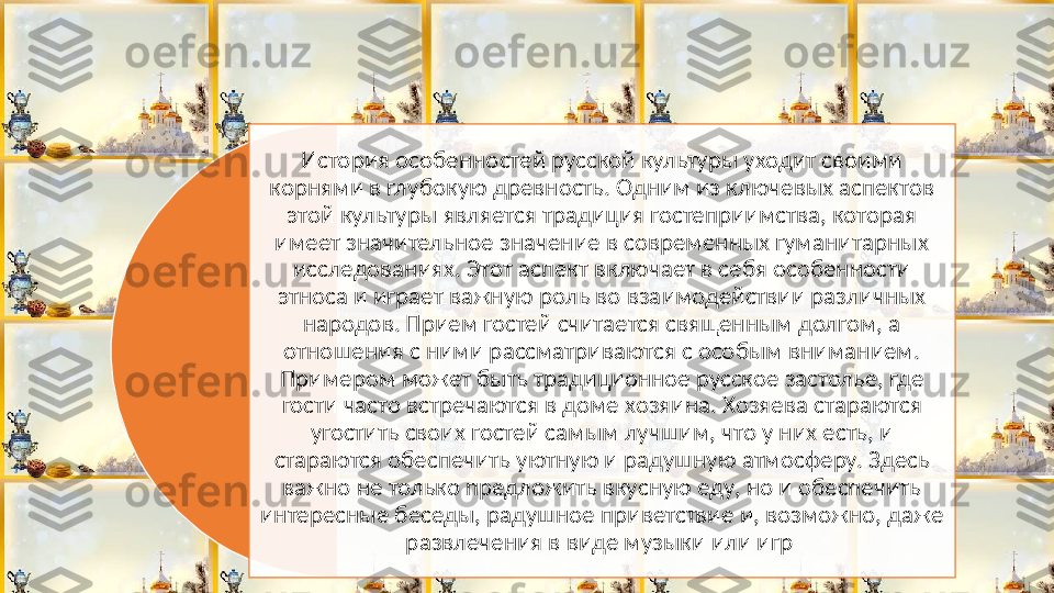 История особенностей русской культуры уходит своими 
корнями в глубокую древность. Одним из ключевых аспектов 
этой культуры является традиция гостеприимства, которая 
имеет значительное значение в современных гуманитарных 
исследованиях. Этот аспект включает в себя особенности 
этноса и играет важную роль во взаимодействии различных 
народов. Прием гостей считается священным долгом, а 
отношения с ними рассматриваются с особым вниманием. 
Примером может быть традиционное русское застолье, где 
гости часто встречаются в доме хозяина. Хозяева стараются 
угостить своих гостей самым лучшим, что у них есть, и 
стараются обеспечить уютную и радушную атмосферу. Здесь 
важно не только предложить вкусную еду, но и обеспечить 
интересные беседы, радушное приветствие и, возможно, даже 
развлечения в виде музыки или игр   