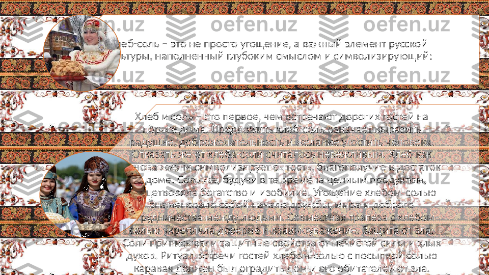 Хлеб-соль – это не просто угощение, а важный элемент русской 
культуры, наполненный глубоким смыслом и символизирующий:
Хлеб и соль – это первое, чем встречают дорогих гостей на 
пороге дома. Предложить хлеб-соль означает выразить 
радушие, доброжелательность и желание угостить человека. 
Отказать же от хлеба-соли считалось невежливым. Хлеб как 
основа жизни символизирует сытость, благополучие и достаток 
в доме. Соль же, будучи в те времена ценным продуктом, 
олицетворяла богатство и изобилие. Угощение хлебом-солью 
знаменовало собой начало дружбы, мира и доброго 
сотрудничества между людьми. Совместная трапеза с хлебом-
солью укрепляла доверие и взаимоуважение. Защита от зла: 
Соли приписывали защитные свойства от нечистой силы и злых 
духов. Ритуал встречи гостей хлебом-солью с посыпкой солью 
каравая должен был оградить дом и его обитателей от зла.  