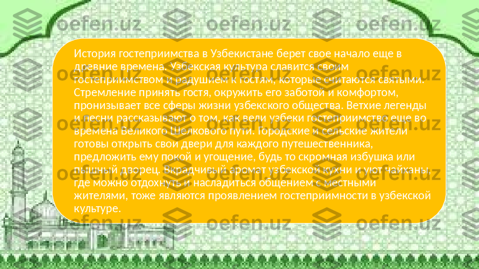 История гостеприимства в Узбекистане берет свое начало еще в 
древние времена. Узбекская культура славится своим 
гостеприимством и радушием к гостям, которые считаются святыми. 
Стремление принять гостя, окружить его заботой и комфортом, 
пронизывает все сферы жизни узбекского общества. Ветхие легенды 
и песни рассказывают о том, как вели узбеки гостеприимство еще во 
времена Великого Шелкового пути. Городские и сельские жители 
готовы открыть свои двери для каждого путешественника, 
предложить ему покой и угощение, будь то скромная избушка или 
пышный дворец. Вкрадчивый аромат узбекской кухни и уют чайханы, 
где можно отдохнуть и насладиться общением с местными 
жителями, тоже являются проявлением гостеприимности в узбекской 
культуре.   