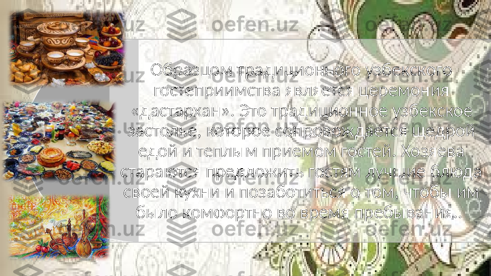 Образцом традиционного узбекского 
гостеприимства является церемония 
«дастархан». Это традиционное узбекское 
застолье, которое сопровождается щедрой 
едой и теплым приемом гостей. Хозяева 
стараются предложить гостям лучшие блюда 
своей кухни и позаботиться о том, чтобы им 
было комфортно во время пребывания..    