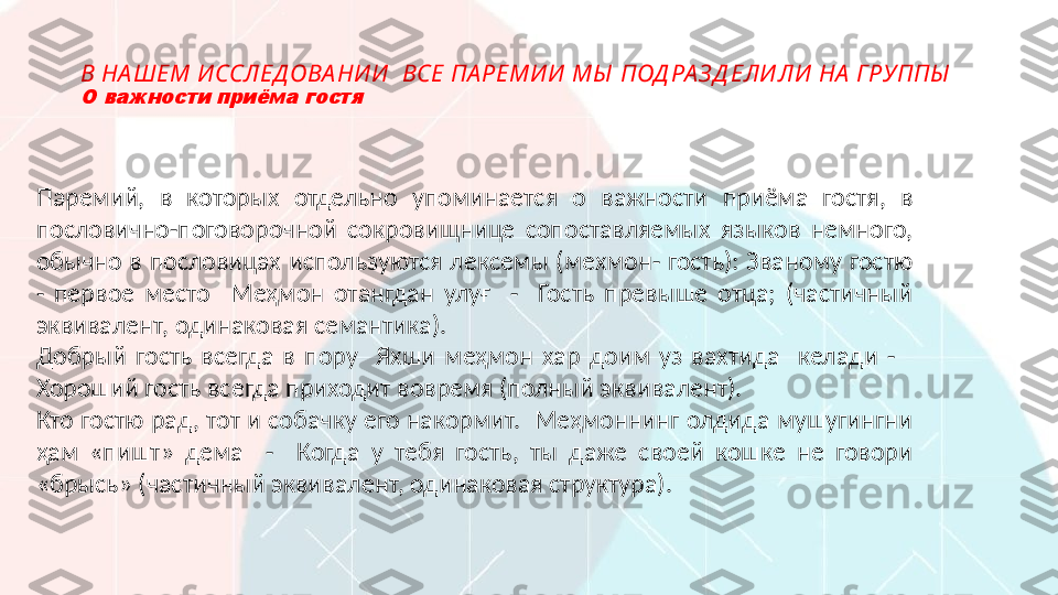 В НА ШЕМ И ССЛЕД ОВА НИ И   ВСЕ ПА РЕМИ И  МЫ  ПОД РА З Д ЕЛИ ЛИ  НА  ГРУППЫ  О важности приёма гостя
Паремий,  в  которых  отдельно  упоминается  о  важности  приёма  гостя,  в 
пословично-поговорочной  сокровищнице  сопоставляемых  языков  немного, 
обычно в пословицах  используются  лексемы (мехмон-  гость): Званому  гостю 
-  первое  место    Меҳмон  отангдан  улуғ    -    Гость  превыше  отца;  (частичный 
эквивалент, одинаковая семантика).
Добрый  гость  всегда  в  пору    Яхши  меҳмон  хар  доим  уз  вахтида    келади  -     
Хороший гость всегда приходит вовремя (полный эквивалент).
Кто гостю рад, тот и собачку его накормит.  Меҳмоннинг олдида мушугингни 
ҳам  «пишт»  дема    -    Когда  у  тебя  гость,  ты  даже  своей  кошке  не  говори 
«брысь» (частичный эквивалент, одинаковая структура).  