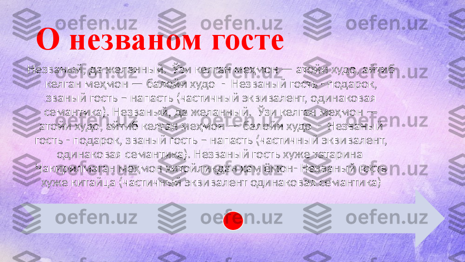 О незваном госте
Незваный, да желанный.  Ўзи келган меҳмон — атойи худо, айтиб 
келган меҳмон — балойи худо  -  Незваный гость - подарок, 
званый гость – напасть (частичный эквивалент, одинаковая 
семантика). Незваный, да желанный.  Ўзи келган меҳмон — 
атойи худо, айтиб келган меҳмон — балойи худо  -  Незваный 
гость - подарок, званый гость – напасть (частичный эквивалент, 
одинаковая семантика). Незваный гость хуже татарина  
Чакирилмаган меҳмон хитойликдан хам ёмон- Незваный гость 
хуже китайца (частичный эквивалент одинаковая семантика)  