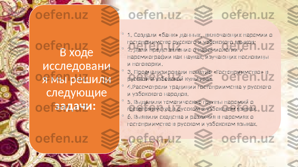 •
1. Создали «банк» данных,  включающих паремии о 
гостеприимстве русского и узбекского языков;
•
2. Дали представление о паремиологии и 
паремиографии как науках, изучающих пословицы 
и поговорки.
•
3. Проанализировали понятие «Гостеприимство» в 
русской и узбекской культурах.
•
4.Рассмотрели традиции гостеприимства у русского 
и узбекского народов.
•
5. Выделили тематические группы паремий о 
гостеприимстве в русском и узбекском языках.
•
6. Выявили сходства и различия в паремиях о 
гостеприимстве в русском и узбекском языках. В ходе 
исследовани
я мы решили 
следующие 
задачи:    