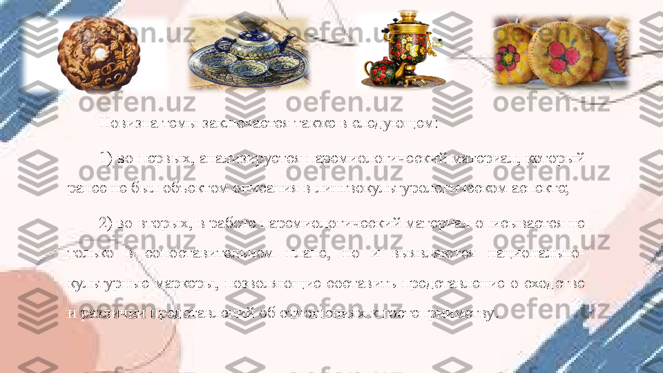 Новизна темы заключается также в следующем:
1) во-первых, анализируется паремиологический материал, который 
ранее не был объектом описания в лингвокультурологическом аспекте; 
2) во-вторых, в работе паремиологический материал описывается не 
только  в  сопоставительном  плане,  но  и  выявляются  национально-
культурные  маркеры,  позволяющие  составить  представление  о  сходстве 
и различии представлений об отношениях к гостеприимству . 