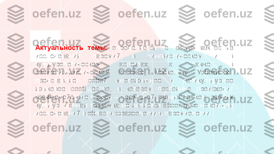 Актуальность  темы:  определяется  не  только  важностью 
исследования  паремий  в  лингвистическом  и  в 
культурологическом  аспектах,  а  также  в 
социолингвистическом  аспекте,  поскольку  Узбекистан 
представляет  собой  многоязычное  и  поликультурное 
языковое  сообщество,  в  котором  постоянно  происходит 
взаимодействие  людей  –  носителей  разных  языков,  разных 
культур.  Данная  тематика  не  является  абсолютно  новой  для 
исследований в области фразеологии и паремиологии.  