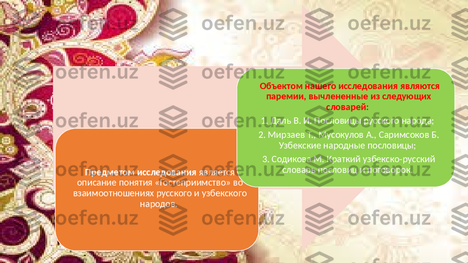 Предметом исследования  является 
описание понятия «Гостеприимство» во 
взаимоотношениях русского и узбекского 
народов.    Объектом нашего исследования являются 
паремии, вычлененные из следующих 
словарей:  
1. Даль В. И. Пословицы русского народа; 
2. Мирзаев Т., Мусокулов А., Саримсоков Б. 
Узбекские народные пословицы; 
3. Содикова М. Краткий узбекско-русский 
словарь пословиц и поговорок.  