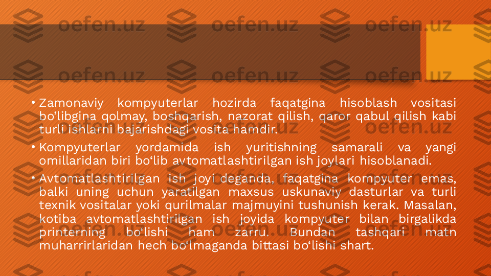 •
Zamonaviy  kompyuterlar  hozirda  faqatgina  hisoblash  vositasi 
bo’libgina  qolmay,  boshqarish,  nazorat  qilish,  qaror  qabul  qilish  kabi 
turli ishlarni bajarishdagi vosita hamdir.
•
Kompyuterlar  yordamida  ish  yuritishning  samarali  va  yangi 
omillaridan biri bo‘lib  avtomatlashtirilgan ish joylari  hisoblanadi.
•
Avtomatlashtirilgan  ish  joyi  deganda,  faqatgina  kompyuter  emas, 
balki  uning  uchun  yaratilgan  maxsus  uskunaviy  dasturlar  va  turli 
texnik vositalar yoki qurilmalar majmuyini tushunish kerak. Masalan, 
kotiba  avtomatlashtirilgan  ish  joyida  kompyuter  bilan  birgalikda 
printerning  bo‘lishi  ham  zarru.  Bundan  tashqari  matn 
muharrirlaridan hech bo‘lmaganda bittasi bo‘lishi shart.  