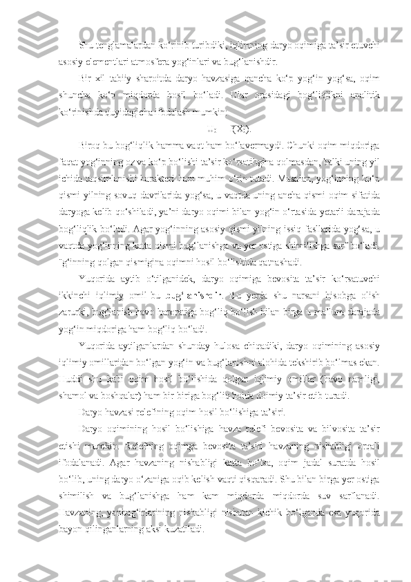 Shu tenglamalardan ko‘rinib turibdiki, iqlimning daryo oqimiga ta’sir etuvchi
asosiy elementlari atmosfera yog‘inlari va bug‘lanishdir.
Bir   xil   tabiiy   sharoitda   daryo   havzasiga   qancha   ko‘p   yog‘in   yog‘sa,   oqim
shuncha   ko‘p   miqdorda   hosil   bo‘ladi.   Ular   orasidagi   bog‘liqlikni   analitik
ko‘rinishda quyidagicha ifodalash mumkin:
U
0  =  f(X
0 ).
Biroq bu bog‘liqlik hamma vaqt ham bo‘lavermaydi. Chunki oqim miqdoriga
faqat yog‘inning oz va ko‘p bo‘lishi ta’sir ko‘rsatibgina qolmasdan, balki uning yil
ichida taqsimlanishi  harakteri ham muhim o‘rin tutadi. Masalan, yog‘inning ko‘p
qismi yilning sovuq davrilarida yog‘sa, u vaqtda uning ancha qismi oqim sifatida
daryoga kelib qo‘shiladi, ya’ni daryo oqimi bilan yog‘in o‘rtasida yetarli darajada
bog‘liqlik bo‘ladi. Agar yog‘inning asosiy qismi yilning issiq fasllarida yog‘sa, u
vaqtda yog‘inning katta qismi bug‘lanishga va yer ostiga shimilishga sarf bo‘ladi.
¨g‘inning qolgan qismigina oqimni hosil bo‘lishida qatnashadi.
Yuqorida   aytib   o‘tilganidek,   daryo   oqimiga   bevosita   ta’sir   ko‘rsatuvchi
ikkinchi   iqlimiy   omil-bu   bug‘lanishdir .   Bu   yerda   shu   narsani   hisobga   olish
zarurki, bug‘lanish havo haroratiga bog‘liq bo‘lish bilan birga u ma’lum darajada
yog‘in miqdoriga ham bog‘liq bo‘ladi.
Yuqorida   aytilganlardan   shunday   hulosa   chiqadiki,   daryo   oqimining   asosiy
iqlimiy omillaridan bo‘lgan yog‘in va bug‘lanishni alohida tekshirib bo‘lmas ekan.
Huddi   shu   kabi   oqim   hosil   bo‘lishida   qolgan   iqlimiy   omillar   (havo   namligi,
shamol va boshqalar) ham bir-biriga bog‘liq holda doimiy ta’sir etib turadi. 
Daryo havzasi relefining oqim hosil bo‘lishiga ta’siri.
Daryo   oqimining   hosil   bo‘lishiga   havza   relefi   bevosita   va   bilvosita   ta’sir
etishi   mumkin.   Relefning   oqimga   bevosita   ta’siri   havzaning   nishabligi   orqali
ifodalanadi.   Agar   havzaning   nishabligi   katta   bo‘lsa,   oqim   jadal   suratda   hosil
bo‘lib, uning daryo o‘zaniga oqib kelish vaqti qisqaradi. Shu bilan birga yer ostiga
shimilish   va   bug‘lanishga   ham   kam   miqdorda   miqdorda   suv   sarflanadi.
Havzaning,   yonbag‘irlarining   nishabligi   nisbatan   kichik   bo‘lganda   esa   yuqorida
bayon qilinganlarning aksi kuzatiladi. 