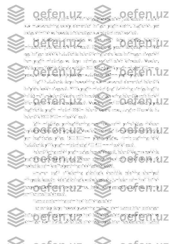 Havza relefining oqim hosil bo‘lishiga bilvosita ta’siri juda kattadir. Bu ta’sir
suv   muvozanatining   asosiy   elementlari   bo‘lgan   yog‘in-sochin,   bug‘lanish.   yer
ostiga shimilish va havzada to‘planadigan suv miqdori orqali seziladi.
Suv   muvozanati   elementlariga   va   ular   orqali   daryo   oqimiga   balandlik
mintaqalari   juda   katta   ta’sir   ko‘rsatadi.   Ortiqcha   va   yetarli   darajadagi   namlikka
ega   bo‘lgan   tekislik   hududlarida   balandlikning   uncha   katta   bo‘lmagan   o‘zgarishi
ham   yog‘in   miqdoriga   va   daryo   oqimiga   sezilarli   ta’sir   ko‘rsatadi.   Masalan,
Valday tepaliklarida (dengiz sathidan 200-300 m) yillik yog‘in miqdori 700mm ga
yetsa, u bilan yonma-yon joylashgan xududlarda  550mm yog‘in yog‘adi.
Tog‘li   hududlarda   daryo   havzasining   suv   muvozanati   elementlari   balandlik
bo‘yicha  keskin o‘zgaradi. Yillik yog‘in miqdori  (tog‘  tizimining o‘rniga bog‘liq
holda) ma’lum balandlikkacha ortib boradi, shundan so‘ng balandlik ortib borishi
bilan   yog‘in   miqdori   kamaya   boradi.   Masalan,   Iliorti   Olatovining   shimoliy   yon
bag‘irlarida   yog‘in   miqdori   2250m   balandlikkacha   ortsa,   Jung‘or   Olatovida   bu
balandlik 3200-3400m ni tashkil etadi.
¨g‘in   miqdoriga   yonbag‘irlarning   nam   havo   oqimi   yo‘nalishiga   nisbatan
joylashishi  katta ta’sir  ko‘rsatadi. Masalan,  Hisor  tog‘  tizmasining janubi-g‘arbiy
yon   bag‘irlariga   yiliga   1500-2000mm   yog‘in   yog‘sa,   Pomir   tog‘ining   ichki
hududlarida yillik yog‘in miqdori atigi 400-600 mm ni tashkil etadi.
Balandlikning ortishi yog‘in turiga ham ta’sir etadi, balandlikka mos ravishda
yog‘inning   umumiy   miqdoriga   nisbatan   qorning   hissasi   ortib   boradi.   Bu   esa   o‘z
navbatida oqim koeffitsiyentining o‘sishiga olib keladi. 
Umuman   tog‘li   o‘lkalarning   gidrologik   sharoitida   relefning   ahamiyati
nihoyatda kattadir. Relef gidrologik xodisalarga, shu jumladan oqim hosil bo‘lish
jarayoniga   ko‘pincha   bevosita   emas,   balki   tabiiy-geografik,   ayniqsa,   iqlimiy
omillar orqali ta’sir etadi.
Tuproq qoplamining oqim hosil bo‘lishiga ta’siri
Har qanday daryo havzasi  yuzasining ma’lum qismi  tuproq bilan qoplangan
bo‘ladi.  Tuproq qoplamining  oqim  hosil   bo‘lishiga  ta’siri   uning  suv  shimilish  va
shimilgan   suvni   o‘zida   ushlab   tura   olish   imkoniyati   bilan   harakterlanadi.   Tuproq 