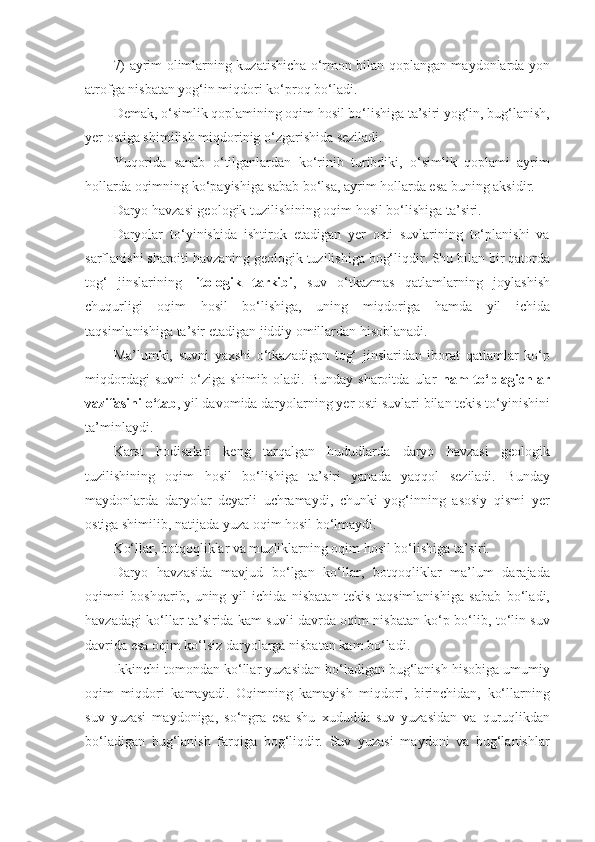 7) ayrim olimlarning kuzatishicha o‘rmon bilan qoplangan maydonlarda yon
atrofga nisbatan yog‘in miqdori ko‘proq bo‘ladi.
Demak, o‘simlik qoplamining oqim hosil bo‘lishiga ta’siri yog‘in, bug‘lanish,
yer ostiga shimilish miqdorinig o‘zgarishida seziladi. 
Yuqorida   sanab   o‘tilganlardan   ko‘rinib   turibdiki,   o‘simlik   qoplami   ayrim
hollarda oqimning ko‘payishiga sabab bo‘lsa, ayrim hollarda esa buning aksidir.
Daryo havzasi geologik tuzilishining oqim hosil bo‘lishiga ta’siri.
Daryolar   to‘yinishida   ishtirok   etadigan   yer   osti   suvlarining   to‘planishi   va
sarflanishi sharoiti havzaning geologik tuzilishiga bog‘liqdir. Shu bilan bir qatorda
tog‘   jinslarining   litologik   tarkibi ,   suv   o‘tkazmas   qatlamlarning   joylashish
chuqurligi   oqim   hosil   bo‘lishiga,   uning   miqdoriga   hamda   yil   ichida
taqsimlanishiga ta’sir etadigan jiddiy omillardan hisoblanadi.
Ma’lumki,   suvni   yaxshi   o‘tkazadigan   tog‘   jinslaridan   iborat   qatlamlar   ko‘p
miqdordagi   suvni   o‘ziga   shimib   oladi.  Bunday   sharoitda   ular   nam   to‘plagichlar
vazifasini o‘tab , yil davomida daryolarning yer osti suvlari bilan tekis to‘yinishini
ta’minlaydi.
Karst   hodisalari   keng   tarqalgan   hududlarda   daryo   havzasi   geologik
tuzilishining   oqim   hosil   bo‘lishiga   ta’siri   yanada   yaqqol   seziladi.   Bunday
maydonlarda   daryolar   deyarli   uchramaydi,   chunki   yog‘inning   asosiy   qismi   yer
ostiga shimilib, natijada yuza oqim hosil bo‘lmaydi. 
Ko‘llar, botqoqliklar va muzliklarning oqim hosil bo‘lishiga ta’siri.
Daryo   havzasida   mavjud   bo‘lgan   ko‘llar,   botqoqliklar   ma’lum   darajada
oqimni   boshqarib,   uning   yil   ichida   nisbatan   tekis   taqsimlanishiga   sabab   bo‘ladi,
havzadagi ko‘llar ta’sirida kam suvli davrda oqim nisbatan ko‘p bo‘lib, to‘lin suv
davrida esa oqim ko‘lsiz daryolarga nisbatan kam bo‘ladi.
Ikkinchi tomondan ko‘llar yuzasidan bo‘ladigan bug‘lanish hisobiga umumiy
oqim   miqdori   kamayadi.   Oqimning   kamayish   miqdori,   birinchidan,   ko‘llarning
suv   yuzasi   maydoniga,   so‘ngra   esa   shu   xududda   suv   yuzasidan   va   quruqlikdan
bo‘ladigan   bug‘lanish   farqiga   bog‘liqdir.   Suv   yuzasi   maydoni   va   bug‘lanishlar 