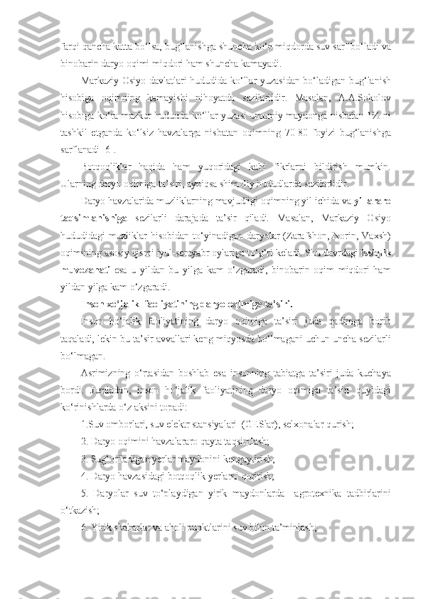 farqi qancha katta bo‘lsa, bug‘lanishga shuncha ko‘p miqdorda suv sarf bo‘ladi va
binobarin daryo oqimi miqdori ham shuncha kamayadi.
Markaziy Osiyo davlatlari hududida ko‘llar yuzasidan bo‘ladigan bug‘lanish
hisobiga   oqimning   kamayishi   nihoyatda   sezilarlidir.   Masalan,   A.A.Sokolov
hisobiga ko‘ra mazkur hududda ko‘llar yuzasi umumiy maydonga nisbatan 1% ni
tashkil   etganda   ko‘lsiz   havzalarga   nisbatan   oqimning   70-80   foyizi   bug‘lanishga
sarflanadi [6].
Botqoqliklar   haqida   ham   yuqoridagi   kabi   fikrlarni   bildirish   mumkin.
Ularning daryo oqimiga ta’siri, ayniqsa shimoliy hududlarda sezilarlidir.
Daryo havzalarida muzliklarning mavjudligi oqimning yil ichida va  yillararo
taqsimlanishiga   sezilarli   darajada   ta’sir   qiladi.   Masalan,   Markaziy   Osiyo
hududidagi   muzliklar  hisobidan   to‘yinadigan   daryolar   (Zarafshon,  Norin,  Vaxsh)
oqimining asosiy qismi iyul-sentyabr oylariga to‘g‘ri keladi. Shu davrdagi  issiqlik
muvozanati   esa   u   yildan   bu   yilga   kam   o‘zgaradi,   binobarin   oqim   miqdori   ham
yildan yilga kam o‘zgaradi.
Inson xo‘jalik  faoliyatining daryo oqimiga ta’siri.
Inson   ho‘jalik   faoliyatining   daryo   oqimiga   ta’siri   juda   qadimga   borib
taqaladi, lekin bu ta’sir avvallari keng miqyosda bo‘lmagani uchun uncha sezilarli
bo‘lmagan.
Asrimizning   o‘rtasidan   boshlab   esa   insonning   tabiatga   ta’siri   juda   kuchaya
bordi.   Jumladan,   inson   ho‘jalik   faoliyatining   daryo   oqimiga   ta’siri   quyidagi
ko‘rinishlarda o‘z aksini topadi:
1.Suv omborlari, suv elektr stansiyalari  (GESlar), selxonalar qurish;
2. Daryo oqimini havzalararo qayta taqsimlash;
3. Sug‘oriladigan yerlar maydonini kengaytirish;
4. Daryo havzasidagi botqoqlik yerlarni quritish;
5.   Daryolar   suv   to‘playdigan   yirik   maydonlarda     agrotexnika   tadbirlarini
o‘tkazish;
6. Yirik shaharlar va aholi punktlarini suv bilan ta’minlash; 