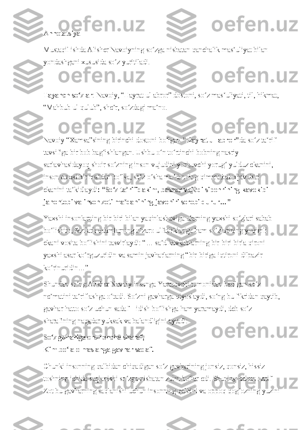 Annotatsiya
Mustaqil ishda Alisher Navoiyning so zga nisbatan qanchalik mas uliyat bilan ʻ ʼ
yondashgani xususida so z yuritiladi.	
ʻ
Tayanch so zlar	
ʻ : Navoiy, “Hayrat ul-abror” dostoni, so z mas uliyati, til, hikmat, 	ʻ ʼ
“Mahbub ul-qulub”, she r, so zdagi ma no.	
ʼ ʻ ʼ
Navoiy “Xamsa”sining birinchi dostoni bo lgan 	
ʻ “Hayrat ul-abror” da so z ta rif-	ʻ ʼ
tavsifiga bir bob bag ishlangan. Ushbu o n to rtinchi bobning nasriy 	
ʻ ʻ ʻ
sarlavhasidayoq shoir so zning inson vujudini yorituvchi yorug  yulduz ekanini, 	
ʻ ʻ
inson tanasi bir ma dan bo lsa, so z o sha ma danning qimmatbaho javohiri 	
ʼ ʻ ʻ ʻ ʼ
ekanini ta kidlaydi	
ʼ : “So z ta rifidakim, bashar vujudi sipehrining kavokibi 	ʻ ʼ
jahontobi va inson zoti ma danining javohiri serobi durur…”	
ʼ
Yaxshi insonlarning bir-biri bilan yaqinlashuviga ularning yaxshi so zlari sabab 	
ʻ
bo lishini, fazilatli odamlarning o zaro ulfatliklariga ham so zlarining yoqimli 	
ʻ ʻ ʻ
ekani vosita bo lishini tasvirlaydi: “… sa d kavkablarning bir-biri birla qironi 	
ʻ ʼ
yaxshi asar ko rguzuridin va samin javharlarning “bir-biriga iqtironi dilpazir 
ʻ
ko rinuridin…”	
ʻ
Shundan so ng Alisher Navoiy insonga Yaratuvchi tomonidan berilgan so z 	
ʻ ʻ
ne matini ta riflashga o tadi. So zni gavharga qiyoslaydi, so ng bu fikridan qaytib, 	
ʼ ʼ ʻ ʻ ʻ
gavhar hatto so z uchun sadaf – idish bo lishga ham yaramaydi, deb so z 	
ʻ ʻ ʻ
sharafining naqadar yuksak va balandligini aytadi:
So z guhariga erur oncha sharaf,	
ʻ
Kim bo la olmas anga gavhar sadaf.	
ʻ
Chunki insonning qalbidan chiqadigan so z gavharining jonsiz, qonsiz, hissiz 	
ʻ
toshning ichida saqlanishi so zga nisbatan zulm bo lar edi. Shuning uchun Latif 	
ʻ ʻ
Zot bu gavharning saqlanishi uchun insonning qalbini va oppoq qog ozning yuzini 	
ʻ 