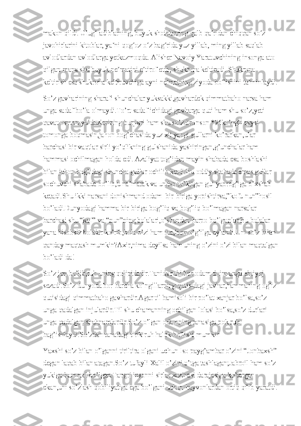 makon qildi. Ulug  adiblarning, buyuk shoirlarning qalb qa ridan chiqqan so z ʻ ʼ ʻ
javohirlarini kitoblar, ya ni qog oz o z bag rida yuz yillab, ming yillab saqlab 	
ʼ ʻ ʻ ʻ
avlodlardan avlodlarga yetkazmoqda. Alisher Navoiy Yaratuvchining insonga ato 
qilgan mana shu buyuk ne matini e tirof etib, shukrona keltiradi. Shukrona 	
ʼ ʼ
keltirish esa shukrona keltiruvchiga ayni ne matning ziyoda bo lishini ta minlaydi.	
ʼ ʻ ʼ
So’z gavharining sharafi shunchalar yuksakki,gavhardek qimmatbaho narsa ham 
unga sadaf bo’la olmaydi.To’rt sadaf ichidagi gavharga quti ham shu so’z,yeti 
qavat osmon yulduzlarining burjlari ham shu so’zdir.Inson *96ko’ngli qaysi 
tomonga boqmasin,jahon bog’chasida yuz xil yangi gullarni ko’rarkan,ular 
barchasi bir vaqtlar sirli yo’qlikning gulshanida yashiringan,g’unchalar ham 
hammasi ochilmagan holda edi. Azaliyat tog’idan mayin shabada esa boshlashi 
bilan jahon bog’idagi shuncha gullar ochilib ketdi.Bu oddiy shabada emas,gullar 
sochuvchi shabada bo’lib,u na’matak va undan to’kilgan gul yaprog’iga o’xshab 
ketadi.Shu ikki narsani donishmand odam  bir-biriga yopishtirsa,”kofu nun”hosil 
bo’ladi.Dunyodagi hamma bir-biriga bog’liq va bog’liq bo’lmagan narsalar-
barchasi shu “kof” va “nun”ning bolalari,o’shandan barpo bo’lganlar.Bu bolalar 
yana hisobsiz bolalar ko’rib,bola o’zi ham ota,ham o’g’ilga aylandi.Uni so’z bilan 
qanday maqtash mumkin?Axir,nima deyilsa ham uning o’zini o’zi bilan maqtalgan
bo’ladi-da!
So’z jon bo’lib,ruh uning qolipidadir.Tanida ruhi bor odam doim unga ehtiyoj 
sezadi.So’z dunyoda bor barcha ko’ngillarning qutisidagi javhar,hammaning og’iz 
qutisidagi qimmatbaho gavhardir.Agar til bamisoli bir po’lat xanjar bo’lsa,so’z 
unga qadalgan injulardir.Til shu chamanning ochilgan lolasi bo’lsa,so’z durlari 
unga qadalgan shabnamlardir.So’z o’lgan odamning tanasiga pok ruh 
bag’ishlaydi.So’zdan tanadagi tirik ruh halok bo’lishi mumkin 
Yaxshi so’z bilan o’lganni tiriltira olgani uchun Iso payg’ambar o’zini “Jonbaxsh” 
degan laqab bilan atagan.So’z tufayli Xalil o’zini o’tga tashlagan;Jabroil ham so’z 
yukiga hammol bo’lgan.Tangri insonni sirlar xazinasi darajasiga ko’targan 
ekan,uni so’zlash qobiliyatiga ega bo’lgani uchun hayvonlardan ortiq qilib yaratdi. 