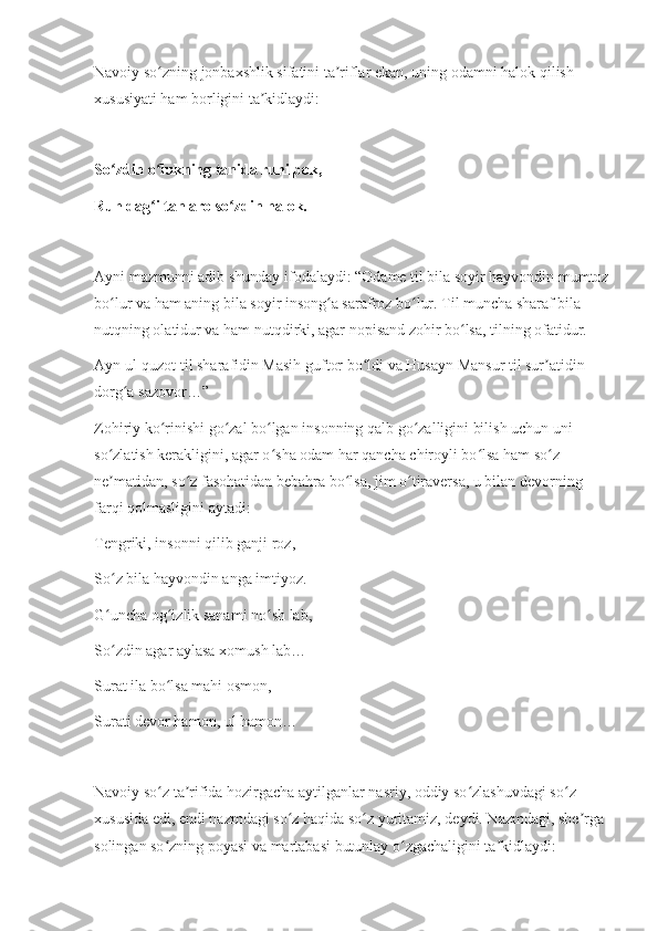 Navoiy so zning jonbaxshlik sifatini ta riflar ekan, uning odamni halok qilish ʻ ʼ
xususiyati ham borligini ta kidlaydi:	
ʼ
So zdin o lukning tanida ruhi pok,	
ʻ ʻ
Ruh dag i tan aro so zdin halok.	
ʻ ʻ
Ayni mazmunni adib shunday ifodalaydi: “Odame til bila soyir hayvondin mumtoz
bo lur va ham aning bila soyir insong a sarafroz bo lur. Til muncha sharaf bila 	
ʻ ʻ ʻ
nutqning olatidur va ham nutqdirki, agar nopisand zohir bo lsa, tilning ofatidur.	
ʻ
Ayn ul-quzot til sharafidin Masih guftor bo ldi va Husayn Mansur til sur atidin 	
ʻ ʼ
dorg a sazovor…”	
ʻ
Zohiriy ko rinishi go zal bo lgan insonning qalb go zalligini bilish uchun uni 	
ʻ ʻ ʻ ʻ
so zlatish kerakligini, agar o sha odam har qancha chiroyli bo lsa ham so z 	
ʻ ʻ ʻ ʻ
ne matidan, so z fasohatidan bebahra bo lsa, jim o tiraversa, u bilan devorning 
ʼ ʻ ʻ ʻ
farqi qolmasligini aytadi:
Tengriki, insonni qilib ganji roz,
So z bila hayvondin anga imtiyoz.
ʻ
G uncha og izlik sanami no sh lab,
ʻ ʻ ʻ
So zdin agar aylasa xomush lab…
ʻ
Surat ila bo lsa mahi osmon,	
ʻ
Surati devor hamon, ul hamon…
Navoiy so z ta rifida hozirgacha aytilganlar nasriy, oddiy so zlashuvdagi so z 
ʻ ʼ ʻ ʻ
xususida edi, endi nazmdagi so z haqida so z yuritamiz, deydi. Nazmdagi, she rga 	
ʻ ʻ ʼ
solingan so zning poyasi va martabasi butunlay o zgachaligini ta kidlaydi:	
ʻ ʻ ʼ 