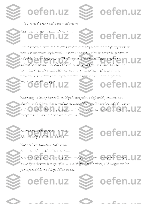 …Munchaki sharh etdi qalam so zga hol,ʻ
Nasridadur, nazmda bor o zga hol…	
ʻ
 Shoir so zida davom etib, nazmiy so z bilan nasriy so zni bir-biriga qiyoslashda 	
ʻ ʻ ʻ
turli tashbehlardan foydalanadi. Tishlar og izda o z o rnida turganda qanchalar 	
ʻ ʻ ʻ
go zal bo lsa, og izdan sug urilib olinganda o sha go zallikdan asar ham 	
ʻ ʻ ʻ ʻ ʻ ʻ
qolmasligini aytadi. Og izda tishlarning terilib turishini she rdagi so zlarning 	
ʻ ʼ ʻ
tizilib turishiga o xshatadi. Atirgul va chiroyli daraxtlar bog da tartib bilan 	
ʻ ʻ
turganda xush ko rinishini, tog da betartib o sganda esa ular o tin qatorida 
ʻ ʻ ʻ ʻ
hisoblanishini ta kidlaydi.
ʼ
Nazmdagi so zning ham asli, mohiyati, darajasini belgilovchi jihati ma nosi 	
ʻ ʼ
ekanini shoir doimo diqqat markazida tutadi. Ma no ahli nazariga tushishi uchun 	
ʼ
she rning suvrati, tashqi jihati go zal bo lishi bilan birga, mazmun-mohiyati ham 	
ʼ ʻ ʻ
marg ub va dilkash bo lishi zarurligini aytadi:	
ʻ ʻ
Nazmki ma ni anga marg ub emas,	
ʼ ʻ
Ahli maoniy qoshida xo b emas.	
ʻ
Nazmki ham surat erur xush anga,
Zimnida ma ni dog i dilkash anga…	
ʼ ʻ
Alisher Navoiy so z xususida yuqorida o zi aytib o tgan fikrlariga butun umri, 	
ʻ ʻ ʻ
butun ijodi davomida rioya qildi. U o zi bitgan har bir misra, o zi tuzgan har bir 	
ʻ ʻ
jumlaga alohida mas uliyat bilan qaradi.	
ʼ 