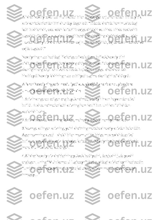 Alisher Navoiy tavalludi munosabati bilan o tkazilgan anjumanlardan birida yirik ʻ
so z san atkorlaridan biri shunday degan edi: “Odatda she rda ham musiqadagi 	
ʻ ʼ ʼ
kabi boshlanishi, asta-sekin ko tarilib avjga chiqishi va ohista-ohista pastlashib 	
ʻ
tugashi bo ladi. Bu xususiyat deyarli barcha shoirlarning she rlariga xos. Lekin 	
ʻ ʼ
Hazrat Navoiy o z she rlarini birdan avj nuqtadan boshlab, avjda davom ettiradi va	
ʻ ʼ
avjda tugatadi!”
Navoiyning nutq haqidagi fikrlariga to’xtaladigan bo’lsak,Navoiy tilni 
o’sib,rivojlanib boruvchi,jamiyatning ehtiyojiga muvofiqlashuvchi zarurat 
ekanligini anglab,tillar o’zaro aloqada bo;ladi,bir-biriga  chatishadi deb 
hisoblaydi.Navoiy kishining nutq qobiliyati tug’ma ekanligini ta’kidlaydi.
Alisher Navoiyning so z mas uliyati xususidagi fikrlaridan quyidagicha 	
ʻ ʼ
umumiy xulosalar chiqarish mumkin:
1 .So z insonga ato etilgan eng buyuk ne mat, u tufayli inson hayvondan afzal 	
ʻ ʼ
bo ldi. Boshqa ne matlar kabi so zning ham isrofi bor. Uni isrof qilishdan 	
ʻ ʼ ʻ
saqlanish lozim.
2 .So z vositasida insonning fazilati, ma naviy darajasi namoyon bo ladi.	
ʻ ʼ ʻ
3 .Nazmga solingan so zning, ya ni she rning martabasi nasriy so zdan balanddir. 	
ʻ ʼ ʼ ʻ
Agar nazmning surati – shakli bilan mazmuni bir-biriga mos ravishda go zal 	
ʻ
bo lsa, u yetuk badiiy so z darajasiga ko tariladi. Navoiyning barcha she rlarida 	
ʻ ʻ ʻ ʼ
mana shu muvozanat saqlangan.
4 .Alisher Navoiy o z she rlarining yuksak badiiyatini, darajasini juda yaxshi 	
ʻ ʼ
anglagan. Uning “Muhokamat ul-lug atayn”idagi quyidagi so zlari ayni haqiqatdir:	
ʻ ʻ
“Umidim uldur va xayolimg a andoq kelurkim, so zum martabasi avjdin quyi 	
ʻ ʻ
inmagay…” 