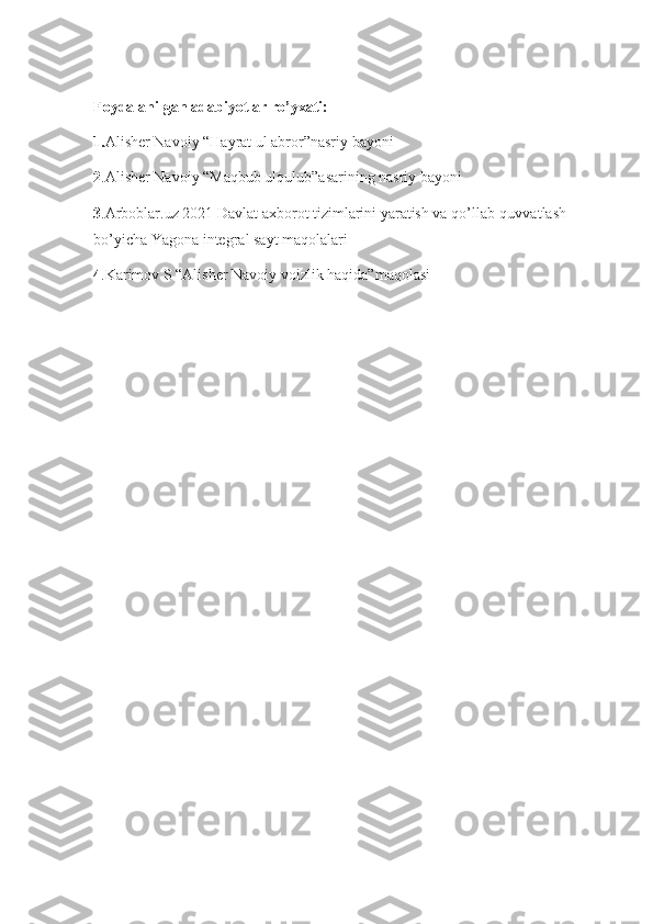 Foydalanilgan adabiyotlar ro’yxati:
1. Alisher Navoiy “Hayrat ul abror”nasriy bayoni
2 .Alisher Navoiy “Maqbub ulqulub”asarining nasriy bayoni
3 .Arboblar.uz 2021 Davlat axborot tizimlarini yaratish va qo’llab-quvvatlash 
bo’yicha Yagona integral sayt maqolalari
4 .Karimov S “Alisher Navoiy voizlik haqida”maqolasi  