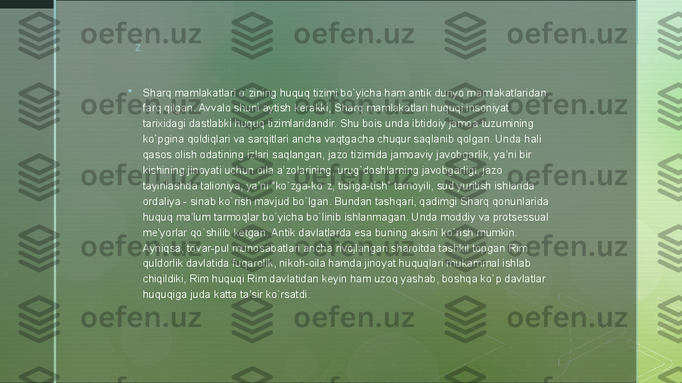 z

Sharq mamlakatlari o`zining huquq tizimi bo`yicha ham antik dunyo mamlakatlaridan 
farq qilgan. Avvalo shuni aytish kerakki, Sharq mamlakatlari huquqi insoniyat 
tarixidagi dastlabki huquq tizimlaridandir. Shu bois unda ibtidoiy jamoa tuzumining 
ko`pgina qoldiqlari va sarqitlari ancha vaqtgacha chuqur saqlanib qolgan. Unda hali 
qasos olish odatining izlari saqlangan, jazo tizimida jamoaviy javobgarlik, ya’ni bir 
kishining jinoyati uchun oila a’zolarining, urug`doshlarning javobgarligi, jazo 
tayinlashda talioniya, ya’ni "ko`zga-ko`z, tishga-tish" tamoyili, sud yuritish ishlarida 
ordaliya - sinab ko`rish mavjud bo`lgan. Bundan tashqari, qadimgi Sharq qonunlarida 
huquq ma’lum tarmoqlar bo`yicha bo`linib ishlanmagan. Unda moddiy va protsessual 
me’yorlar qo`shilib ketgan. Antik davlatlarda esa buning aksini ko`rish mumkin. 
Ayniqsa, tovar-pul munosabatlari ancha rivojlangan sharoitda tashkil topgan Rim 
quldorlik davlatida fuqarolik, nikoh-oila hamda jinoyat huquqlari mukammal ishlab 
chiqildiki, Rim huquqi Rim davlatidan keyin ham uzoq yashab, boshqa ko`p davlatlar 
huquqiga juda katta ta’sir ko`rsatdi.  