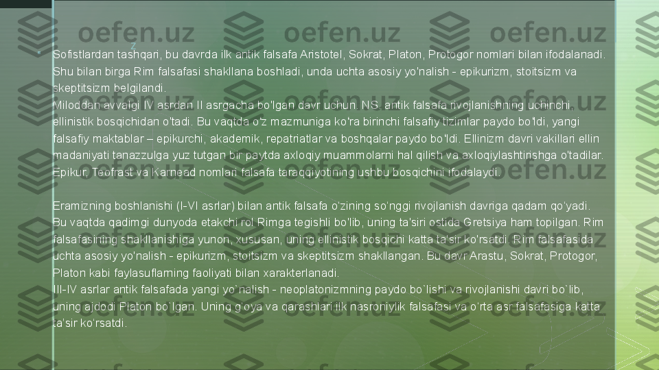 z

Sofistlardan tashqari, bu davrda ilk antik falsafa Aristotel, Sokrat, Platon, Protogor nomlari bilan ifodalanadi. 
Shu bilan birga Rim falsafasi shakllana boshladi, unda uchta asosiy yo'nalish - epikurizm, stoitsizm va 
skeptitsizm belgilandi.
Miloddan avvalgi IV asrdan II asrgacha bo'lgan davr uchun. NS. antik falsafa rivojlanishning uchinchi, 
ellinistik bosqichidan o'tadi. Bu vaqtda o z mazmuniga ko ra birinchi falsafiy tizimlar paydo bo ldi, yangi ʻ ʻ ʻ
falsafiy maktablar – epikurchi, akademik, repatriatlar va boshqalar paydo bo ldi. Ellinizm davri vakillari ellin 	
ʻ
madaniyati tanazzulga yuz tutgan bir paytda axloqiy muammolarni hal qilish va axloqiylashtirishga o'tadilar. 
Epikur, Teofrast va Karnead nomlari falsafa taraqqiyotining ushbu bosqichini ifodalaydi.
Eramizning boshlanishi (I-VI asrlar) bilan antik falsafa o‘zining so‘nggi rivojlanish davriga qadam qo‘yadi. 
Bu vaqtda qadimgi dunyoda etakchi rol Rimga tegishli bo'lib, uning ta'siri ostida Gretsiya ham topilgan. Rim 
falsafasining shakllanishiga yunon, xususan, uning ellinistik bosqichi katta ta'sir ko'rsatdi. Rim falsafasida 
uchta asosiy yo'nalish - epikurizm, stoitsizm va skeptitsizm shakllangan. Bu davr Arastu, Sokrat, Protogor, 
Platon kabi faylasuflarning faoliyati bilan xarakterlanadi.
III-IV asrlar antik falsafada yangi yo`nalish - neoplatonizmning paydo bo`lishi va rivojlanishi davri bo`lib, 
uning ajdodi Platon bo`lgan. Uning g‘oya va qarashlari ilk nasroniylik falsafasi va o‘rta asr falsafasiga katta 
ta’sir ko‘rsatdi.  